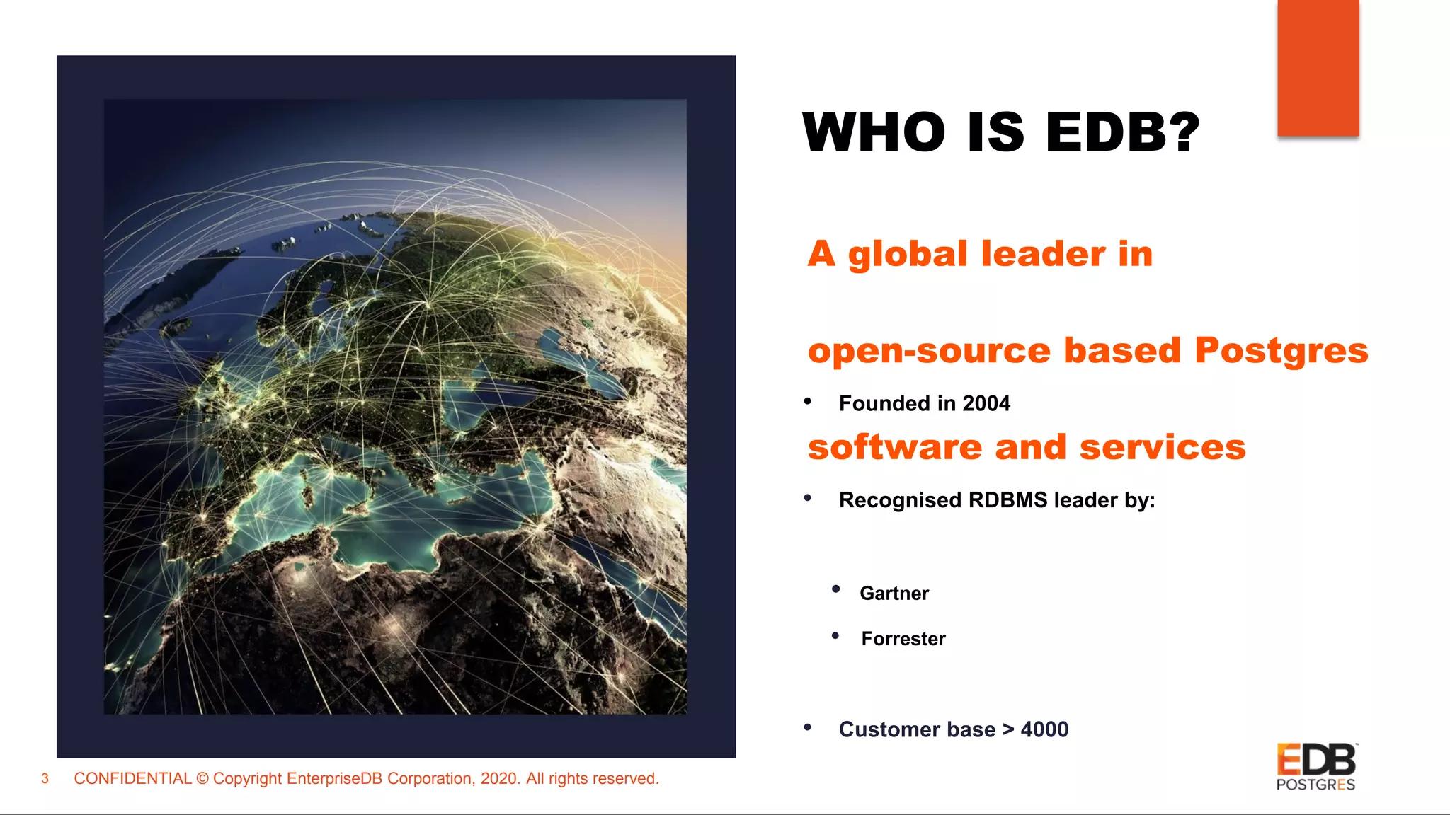 CONFIDENTIAL © Copyright EnterpriseDB Corporation, 2020. All rights reserved. WHO IS EDB? • Founded in 2004 • Recognised RDBMS leader by: • Gartner • Forrester • Customer base > 4000 3 A global leader in open-source based Postgres software and services 
