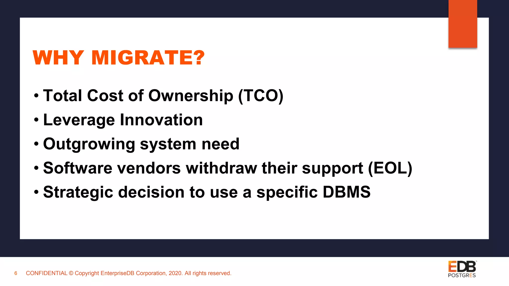 CONFIDENTIAL © Copyright EnterpriseDB Corporation, 2020. All rights reserved. WHY MIGRATE? • Total Cost of Ownership (TCO) • Leverage Innovation • Outgrowing system need • Software vendors withdraw their support (EOL) • Strategic decision to use a specific DBMS 6 