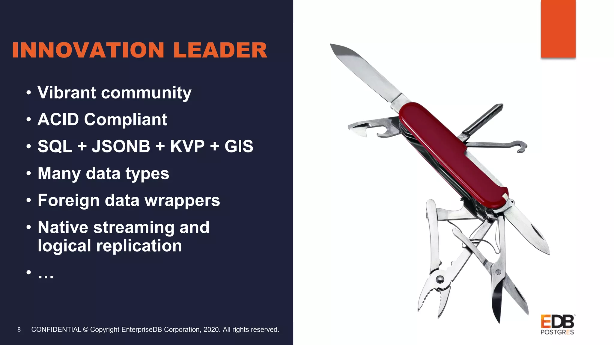 CONFIDENTIAL © Copyright EnterpriseDB Corporation, 2020. All rights reserved.8 INNOVATION LEADER • Vibrant community • ACID Compliant • SQL + JSONB + KVP + GIS • Many data types • Foreign data wrappers • Native streaming and logical replication • … 