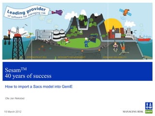 STRENGTH AT SEA   INTEGRITY MANAGEMENT   RISK AND RELIABILITY




SesamTM
40 years of success
How to import a Sacs model into GeniE

Ole Jan Nekstad




15 March 2012
 