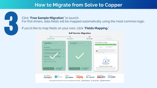 Click “Free Sample Migration” to launch.
For first-timers, data fields will be mapped automatically using the most common logic.
If you’d like to map fields on your own, click “Fields Mapping.”
How to Migrate from Solve to Copper
 