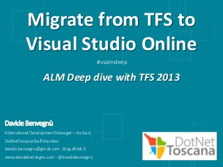 Davide Benvegnù
InternationalDevelopmentManager – Aruba.it
DotNetToscana StaffMember
davide.benvegnu@gmail.com- blog.dbtek.it
www.davidebenvegnu.com- @davidebenvegnu
Migrate from TFS to
Visual Studio Online
ALM Deep dive with TFS 2013
#vsalmdeep
 