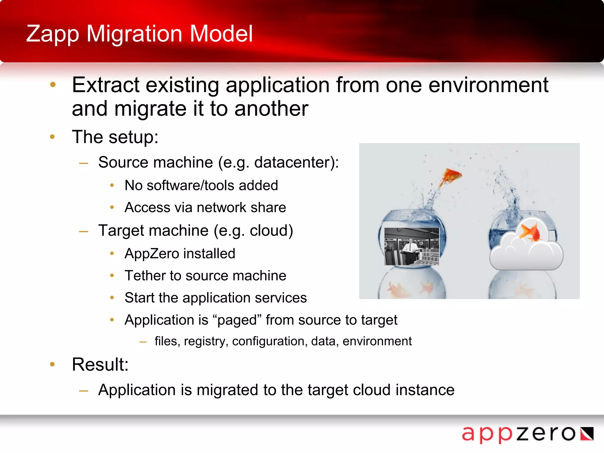 Zapp Migration Model
• Extract existing application from one environment
and migrate it to another
• The setup:
– Source machine (e.g. datacenter):
• No software/tools added
• Access via network share
– Target machine (e.g. cloud)
• AppZero installed
• Tether to source machine
• Start the application services
• Application is “paged” from source to target
– files, registry, configuration, data, environment
• Result:
– Application is migrated to the target cloud instance
 