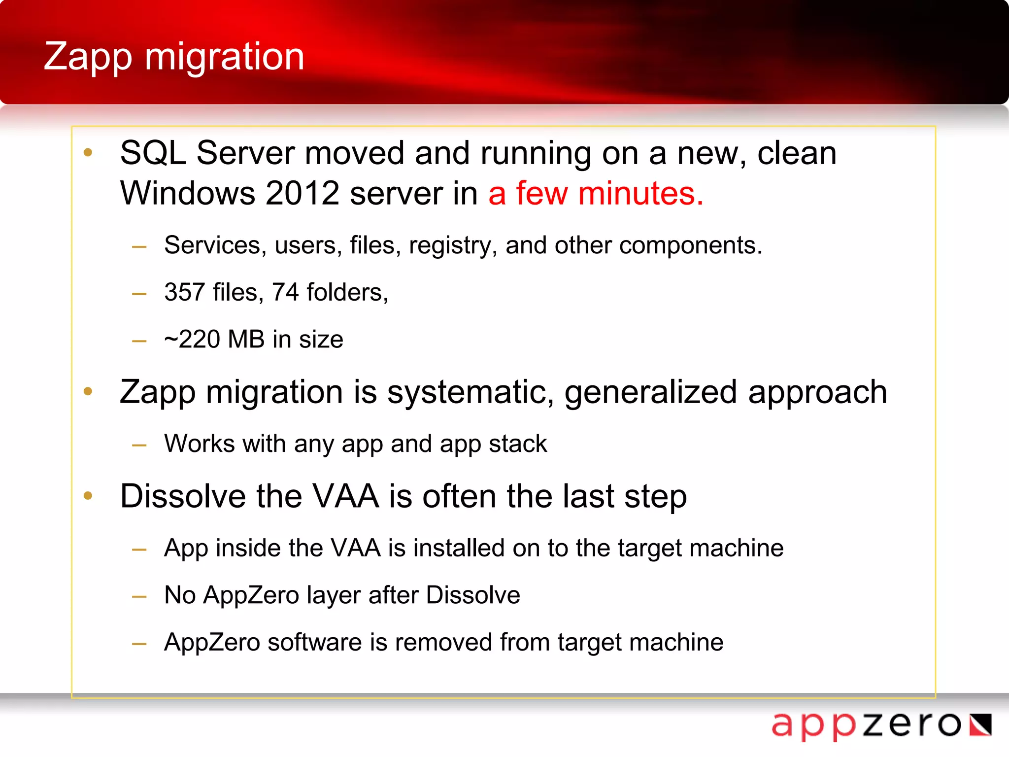 Zapp migration
• SQL Server moved and running on a new, clean
Windows 2012 server in a few minutes.
– Services, users, files, registry, and other components.
– 357 files, 74 folders,
– ~220 MB in size
• Zapp migration is systematic, generalized approach
– Works with any app and app stack
• Dissolve the VAA is often the last step
– App inside the VAA is installed on to the target machine
– No AppZero layer after Dissolve
– AppZero software is removed from target machine
 