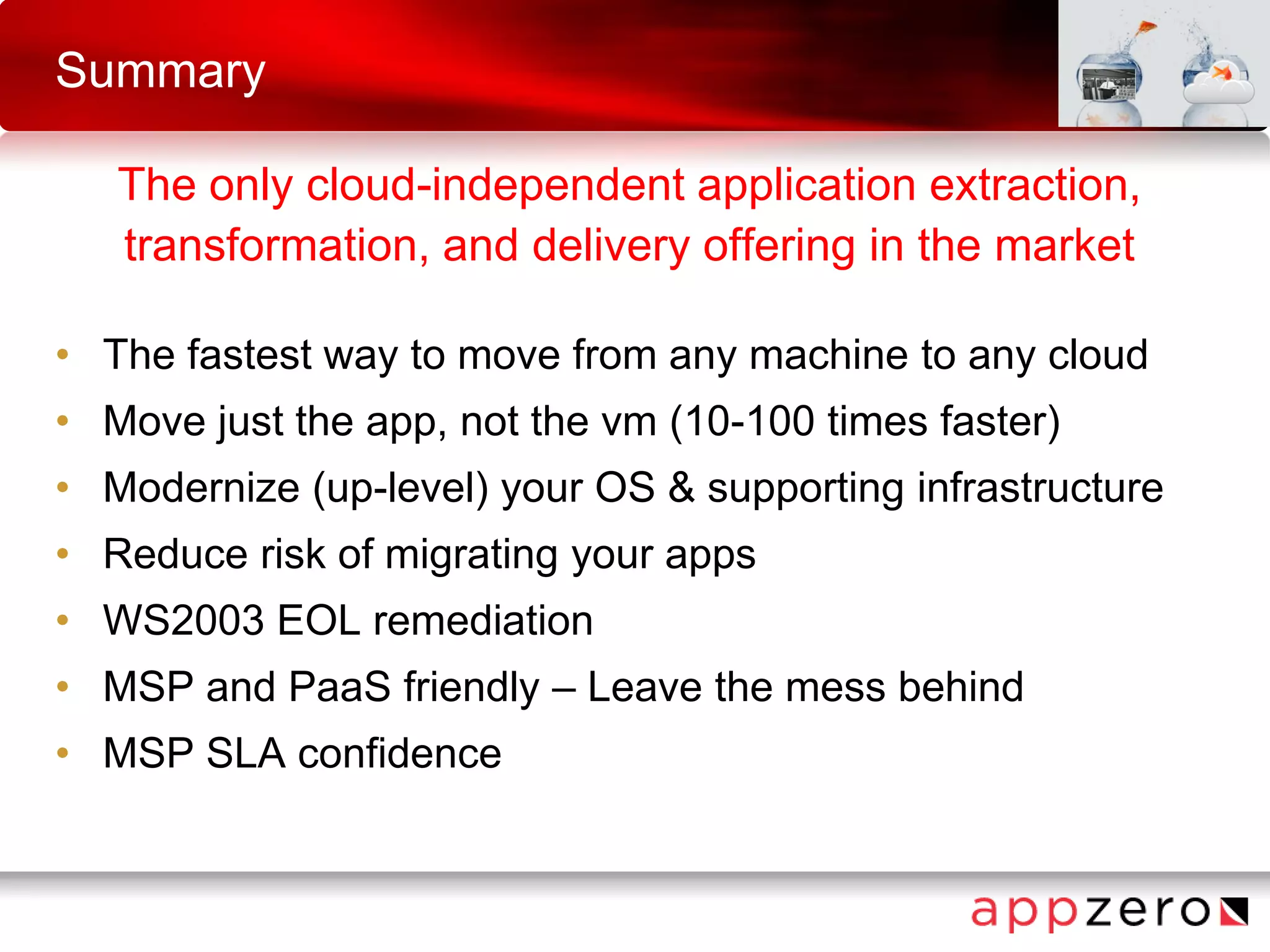 Summary
The only cloud-independent application extraction,
transformation, and delivery offering in the market
• The fastest way to move from any machine to any cloud
• Move just the app, not the vm (10-100 times faster)
• Modernize (up-level) your OS & supporting infrastructure
• Reduce risk of migrating your apps
• WS2003 EOL remediation
• MSP and PaaS friendly – Leave the mess behind
• MSP SLA confidence
 