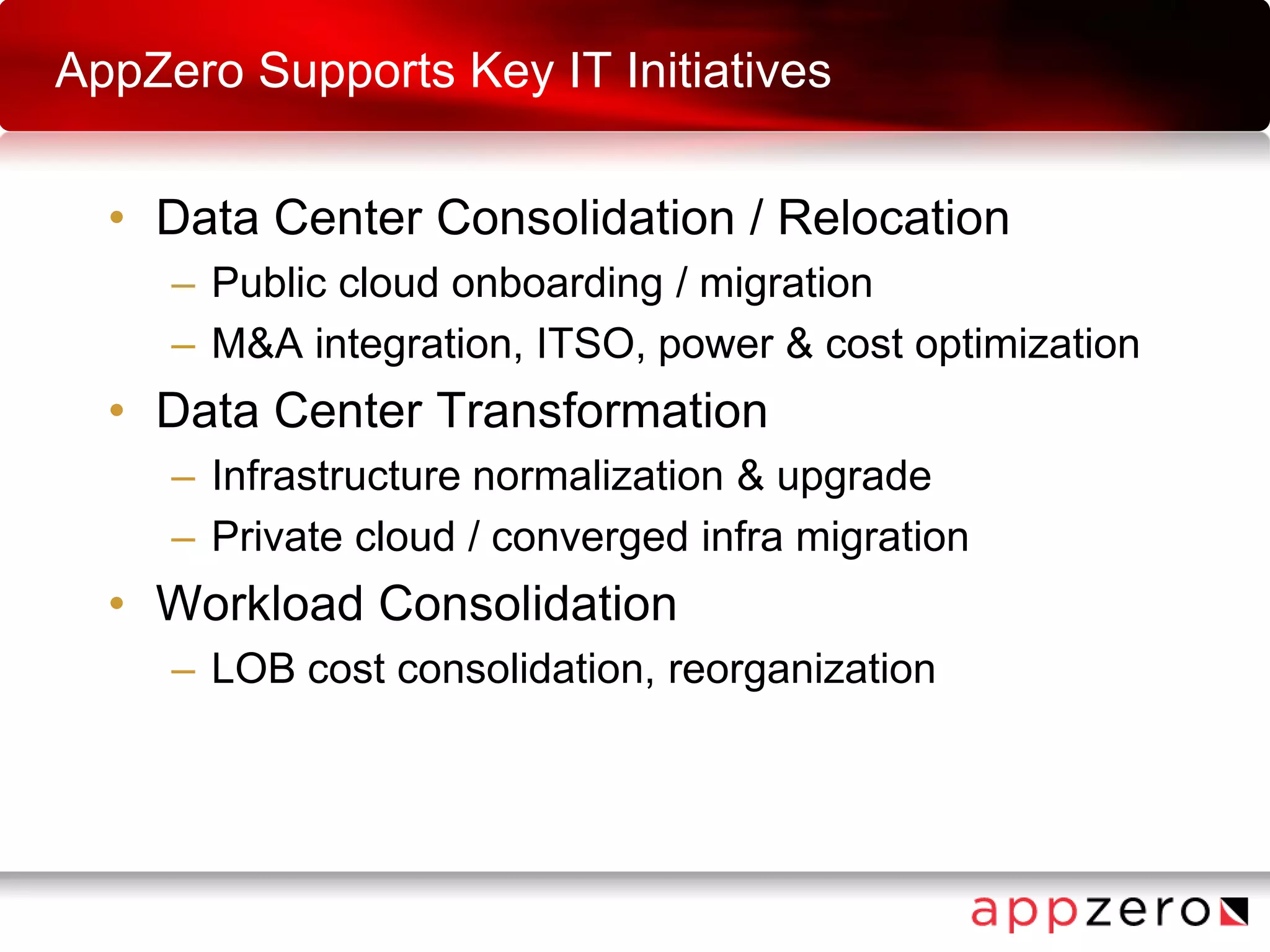 AppZero Supports Key IT Initiatives
• Data Center Consolidation / Relocation
– Public cloud onboarding / migration
– M&A integration, ITSO, power & cost optimization
• Data Center Transformation
– Infrastructure normalization & upgrade
– Private cloud / converged infra migration
• Workload Consolidation
– LOB cost consolidation, reorganization
 