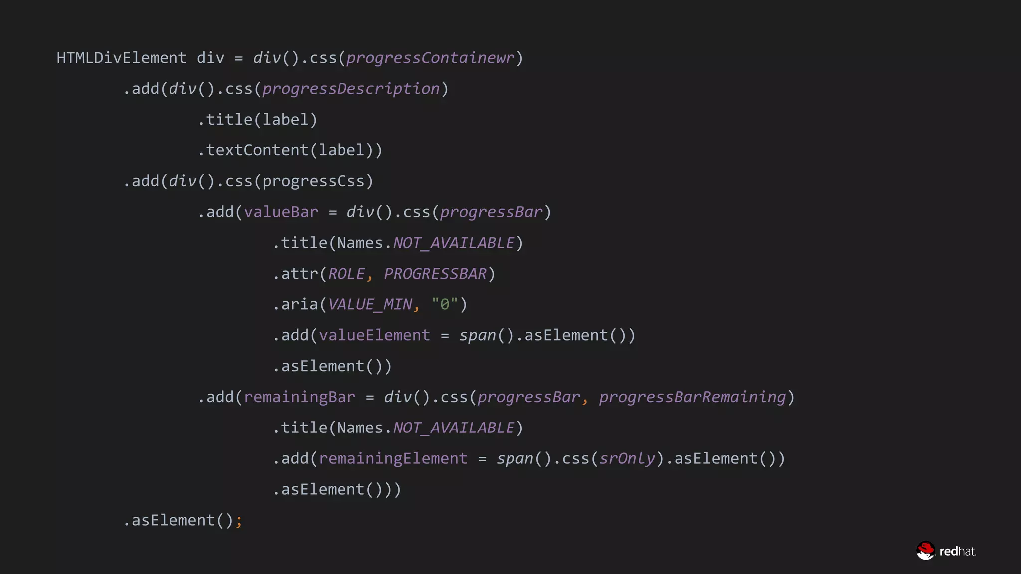 Migrate Large GWT Applications
HTMLDivElement div = div().css(progressContainewr)
.add(div().css(progressDescription)
.title(label)
.textContent(label))
.add(div().css(progressCss)
.add(valueBar = div().css(progressBar)
.title(Names.NOT_AVAILABLE)
.attr(ROLE, PROGRESSBAR)
.aria(VALUE_MIN, "0")
.add(valueElement = span().asElement())
.asElement())
.add(remainingBar = div().css(progressBar, progressBarRemaining)
.title(Names.NOT_AVAILABLE)
.add(remainingElement = span().css(srOnly).asElement())
.asElement()))
.asElement();
 