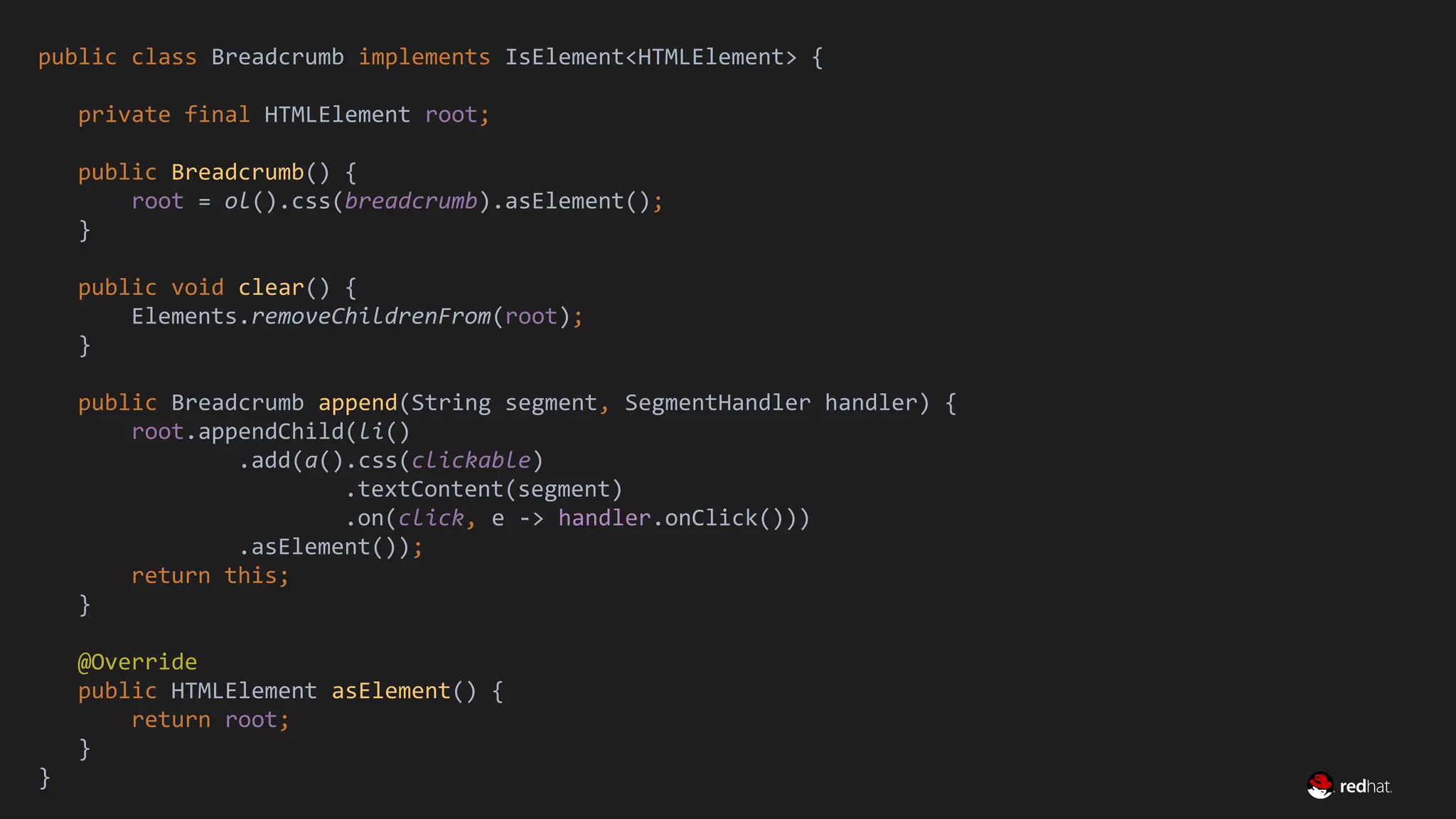 Migrate Large GWT Applications
public class Breadcrumb implements IsElement<HTMLElement> {
private final HTMLElement root;
public Breadcrumb() {
root = ol().css(breadcrumb).asElement();
}
public void clear() {
Elements.removeChildrenFrom(root);
}
public Breadcrumb append(String segment, SegmentHandler handler) {
root.appendChild(li()
.add(a().css(clickable)
.textContent(segment)
.on(click, e -> handler.onClick()))
.asElement());
return this;
}
@Override
public HTMLElement asElement() {
return root;
}
}
 