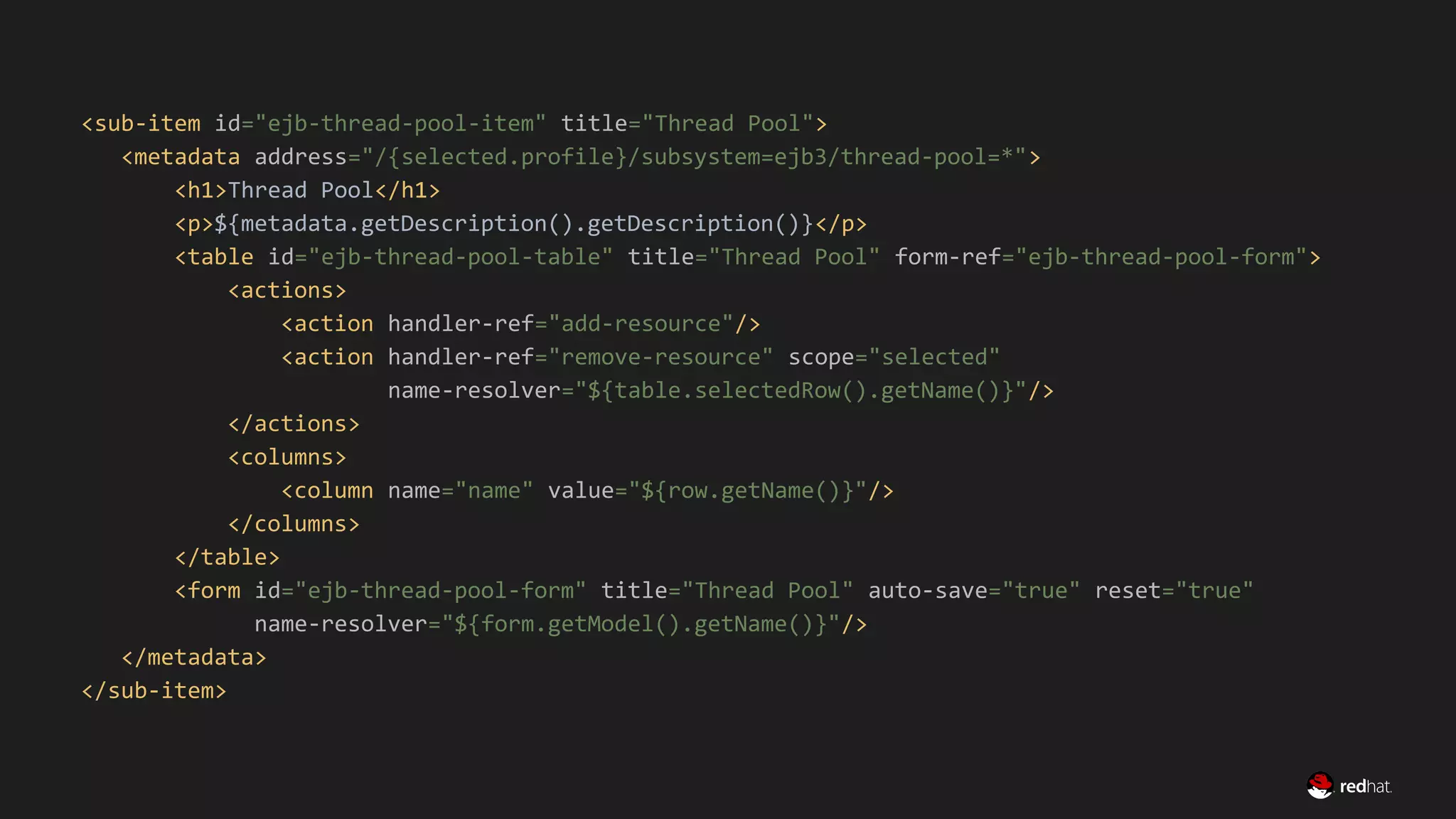 Migrate Large GWT Applications
<sub-item id="ejb-thread-pool-item" title="Thread Pool">
<metadata address="/{selected.profile}/subsystem=ejb3/thread-pool=*">
<h1>Thread Pool</h1>
<p>${metadata.getDescription().getDescription()}</p>
<table id="ejb-thread-pool-table" title="Thread Pool" form-ref="ejb-thread-pool-form">
<actions>
<action handler-ref="add-resource"/>
<action handler-ref="remove-resource" scope="selected"
name-resolver="${table.selectedRow().getName()}"/>
</actions>
<columns>
<column name="name" value="${row.getName()}"/>
</columns>
</table>
<form id="ejb-thread-pool-form" title="Thread Pool" auto-save="true" reset="true"
name-resolver="${form.getModel().getName()}"/>
</metadata>
</sub-item>
 