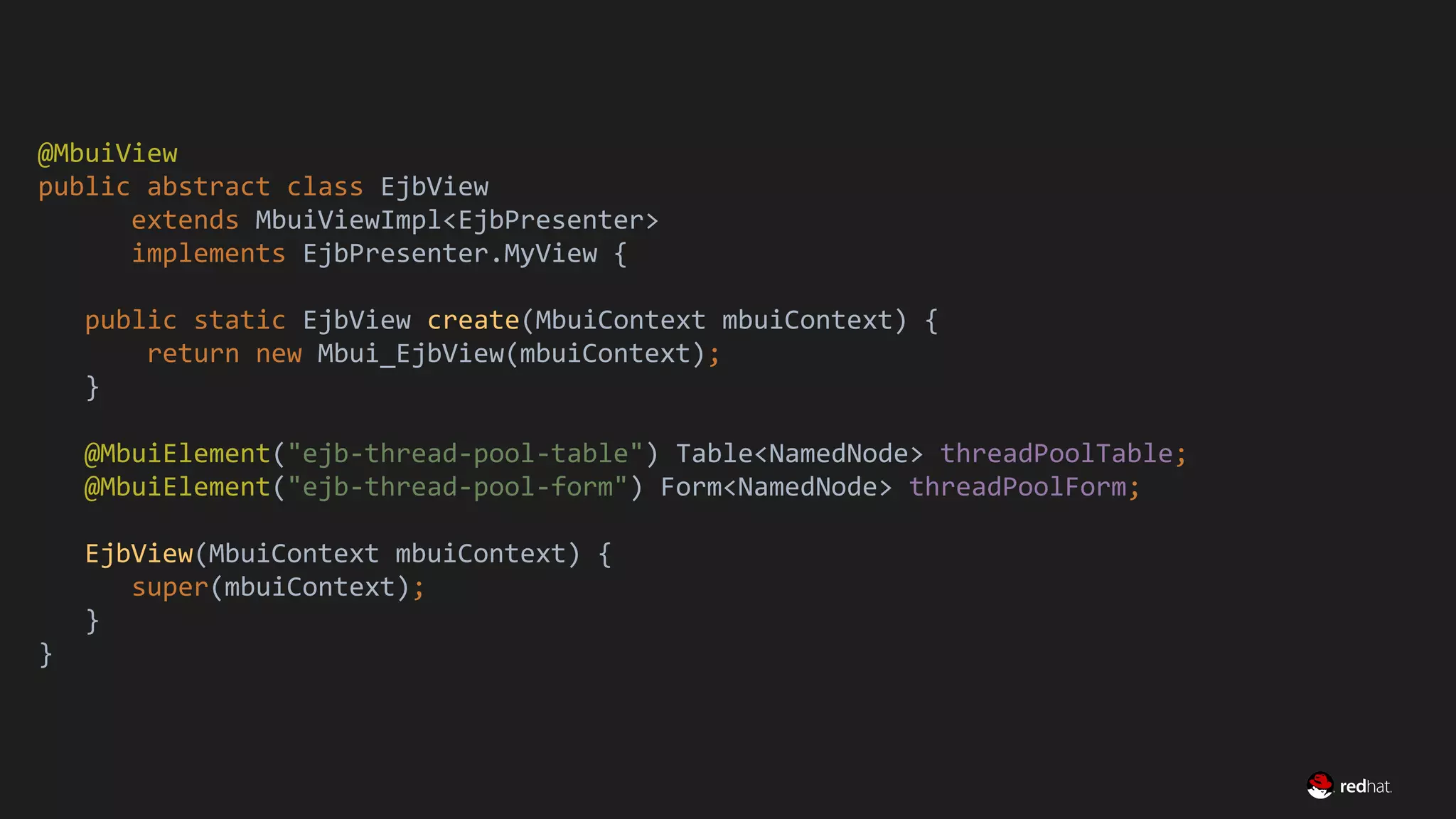 Migrate Large GWT Applications
@MbuiView
public abstract class EjbView
extends MbuiViewImpl<EjbPresenter>
implements EjbPresenter.MyView {
public static EjbView create(MbuiContext mbuiContext) {
return new Mbui_EjbView(mbuiContext);
}
@MbuiElement("ejb-thread-pool-table") Table<NamedNode> threadPoolTable;
@MbuiElement("ejb-thread-pool-form") Form<NamedNode> threadPoolForm;
EjbView(MbuiContext mbuiContext) {
super(mbuiContext);
}
}
 