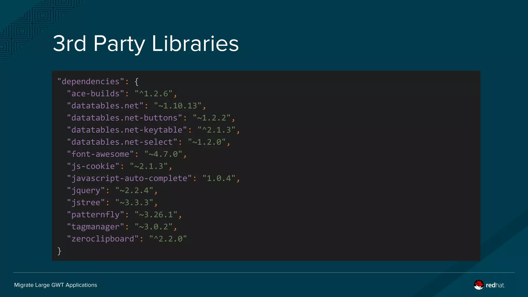 Migrate Large GWT Applications
3rd Party Libraries
"dependencies": {
"ace-builds": "^1.2.6",
"datatables.net": "~1.10.13",
"datatables.net-buttons": "~1.2.2",
"datatables.net-keytable": "^2.1.3",
"datatables.net-select": "~1.2.0",
"font-awesome": "~4.7.0",
"js-cookie": "~2.1.3",
"javascript-auto-complete": "1.0.4",
"jquery": "~2.2.4",
"jstree": "~3.3.3",
"patternfly": "~3.26.1",
"tagmanager": "~3.0.2",
"zeroclipboard": "^2.2.0"
}
 