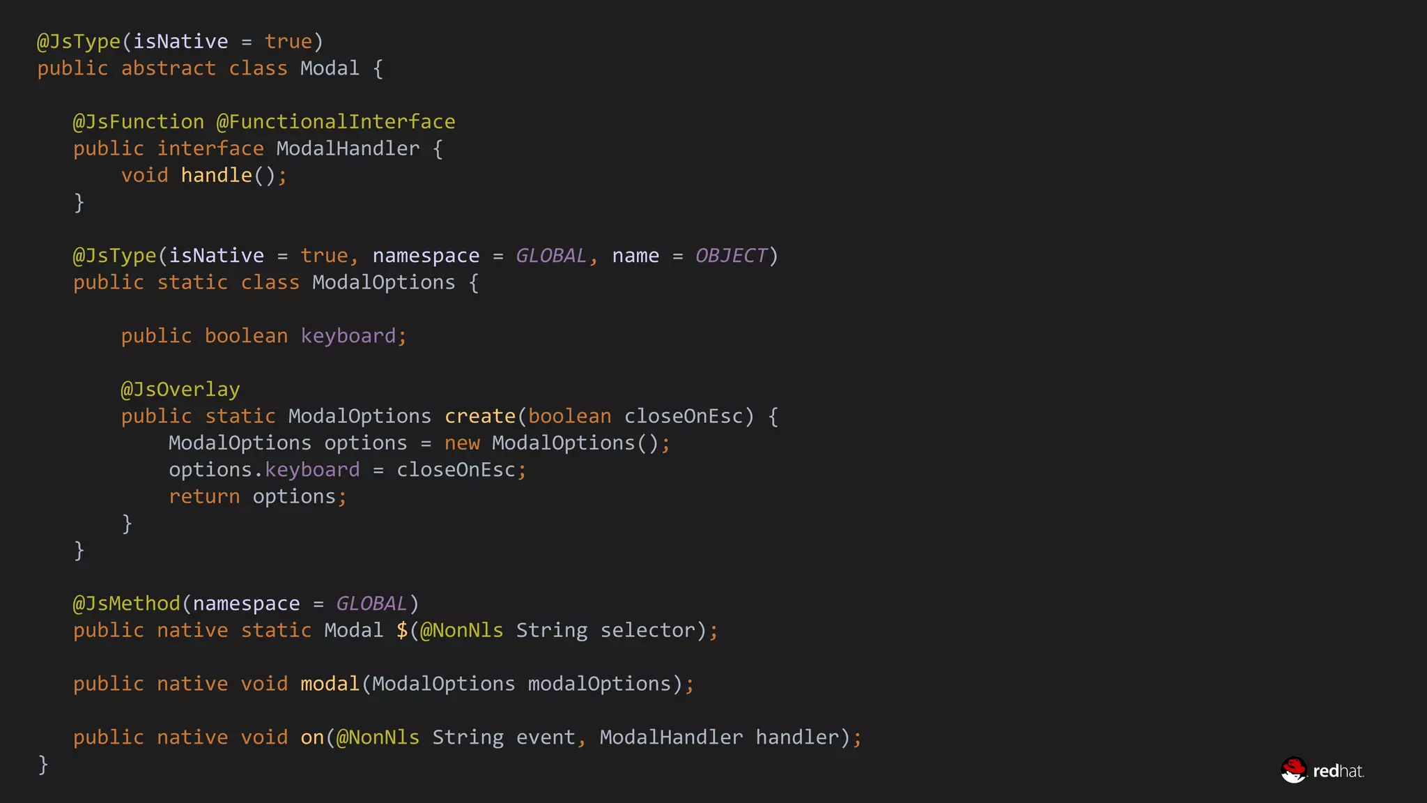 Migrate Large GWT Applications
@JsType(isNative = true)
public abstract class Modal {
@JsFunction @FunctionalInterface
public interface ModalHandler {
void handle();
}
@JsType(isNative = true, namespace = GLOBAL, name = OBJECT)
public static class ModalOptions {
public boolean keyboard;
@JsOverlay
public static ModalOptions create(boolean closeOnEsc) {
ModalOptions options = new ModalOptions();
options.keyboard = closeOnEsc;
return options;
}
}
@JsMethod(namespace = GLOBAL)
public native static Modal $(@NonNls String selector);
public native void modal(ModalOptions modalOptions);
public native void on(@NonNls String event, ModalHandler handler);
}
 