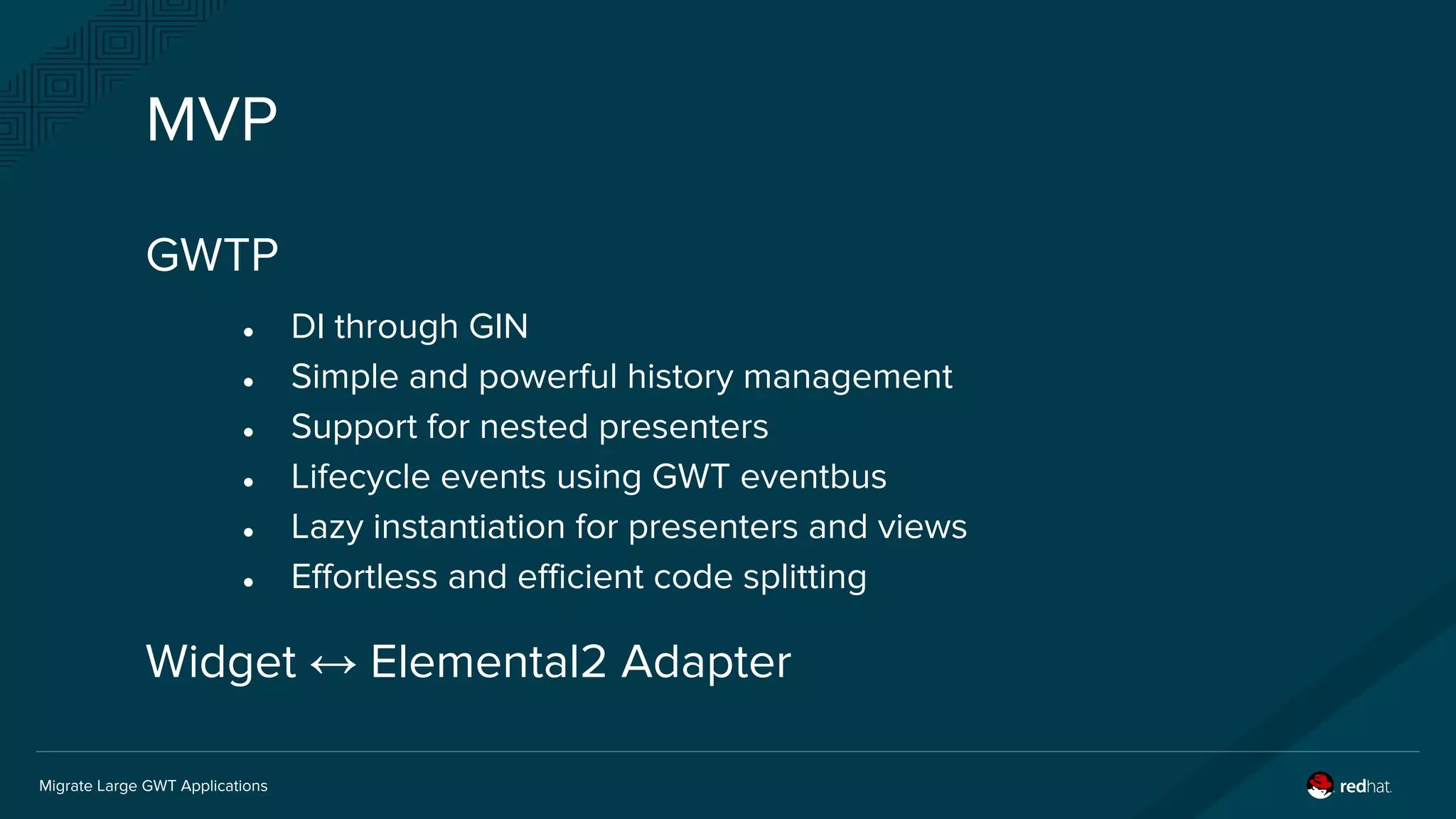 Migrate Large GWT Applications
MVP
GWTP
● DI through GIN
● Simple and powerful history management
● Support for nested presenters
● Lifecycle events using GWT eventbus
● Lazy instantiation for presenters and views
● Effortless and efficient code splitting
Widget ↔ Elemental2 Adapter
 