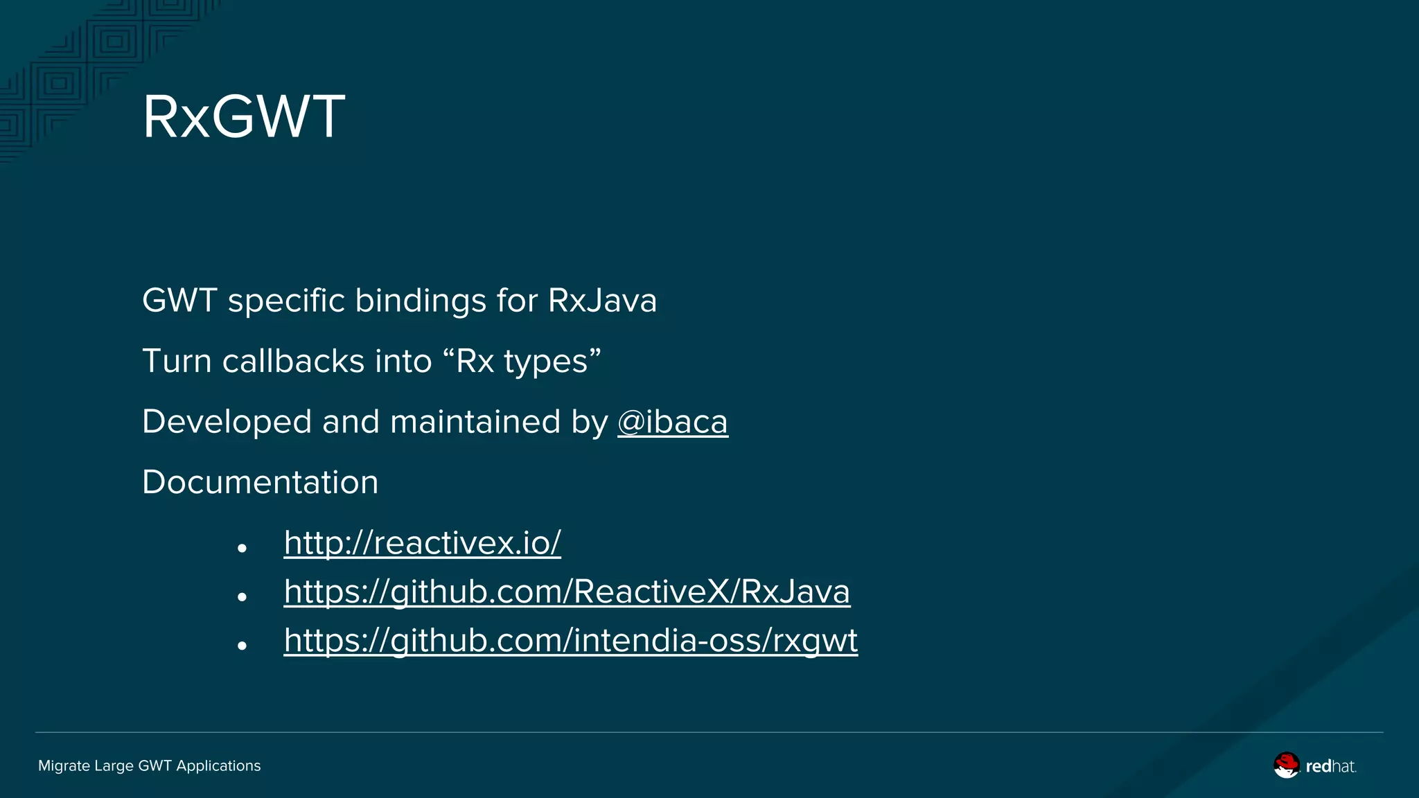Migrate Large GWT Applications
RxGWT
GWT specific bindings for RxJava
Turn callbacks into “Rx types”
Developed and maintained by @ibaca
Documentation
● http://reactivex.io/
● https://github.com/ReactiveX/RxJava
● https://github.com/intendia-oss/rxgwt
 