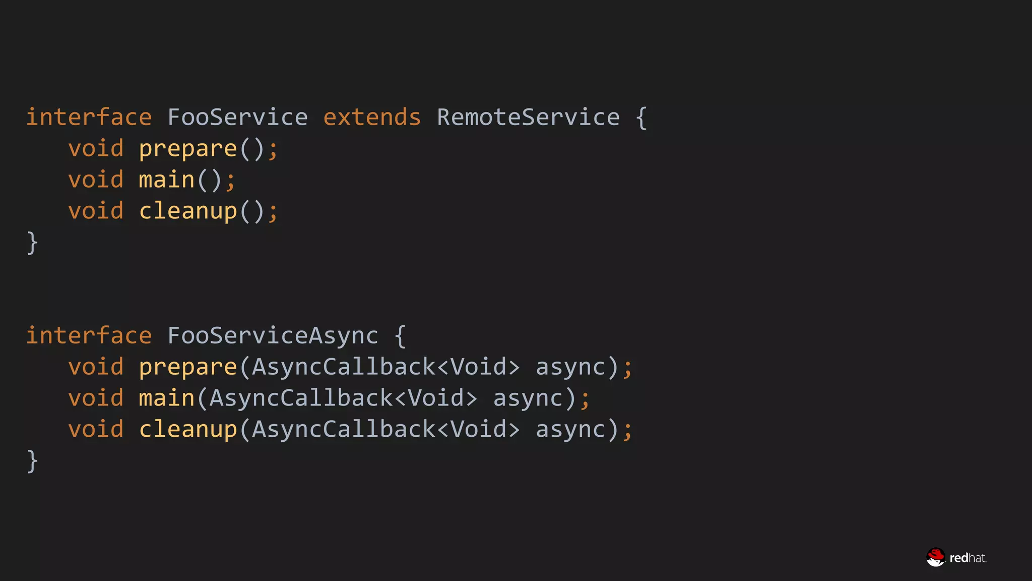 Migrate Large GWT Applications
interface FooService extends RemoteService {
void prepare();
void main();
void cleanup();
}
interface FooServiceAsync {
void prepare(AsyncCallback<Void> async);
void main(AsyncCallback<Void> async);
void cleanup(AsyncCallback<Void> async);
}
 