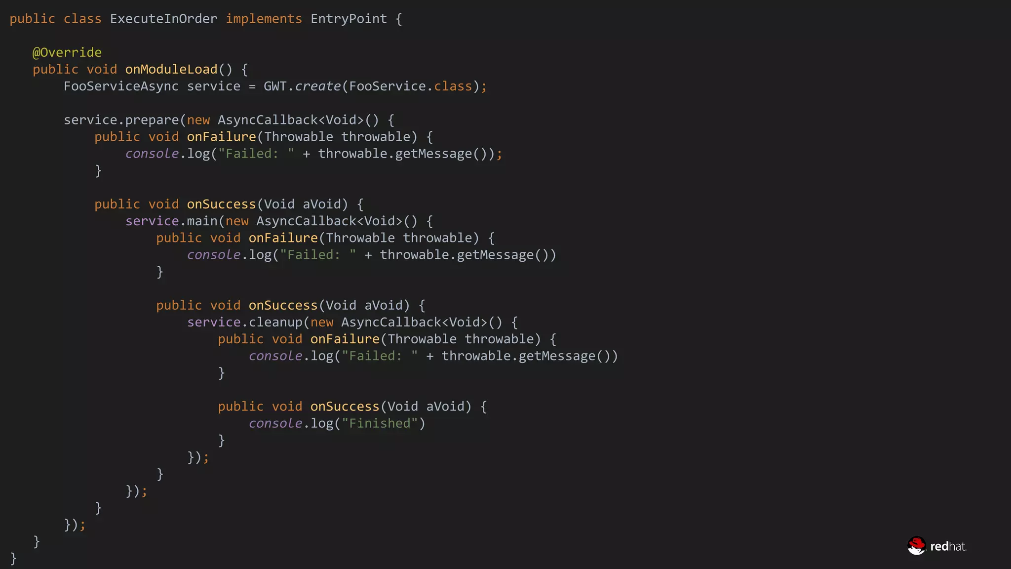 Migrate Large GWT Applications
public class ExecuteInOrder implements EntryPoint {
@Override
public void onModuleLoad() {
FooServiceAsync service = GWT.create(FooService.class);
service.prepare(new AsyncCallback<Void>() {
public void onFailure(Throwable throwable) {
console.log("Failed: " + throwable.getMessage());
}
public void onSuccess(Void aVoid) {
service.main(new AsyncCallback<Void>() {
public void onFailure(Throwable throwable) {
console.log("Failed: " + throwable.getMessage())
}
public void onSuccess(Void aVoid) {
service.cleanup(new AsyncCallback<Void>() {
public void onFailure(Throwable throwable) {
console.log("Failed: " + throwable.getMessage())
}
public void onSuccess(Void aVoid) {
console.log("Finished")
}
});
}
});
}
});
}
}
 