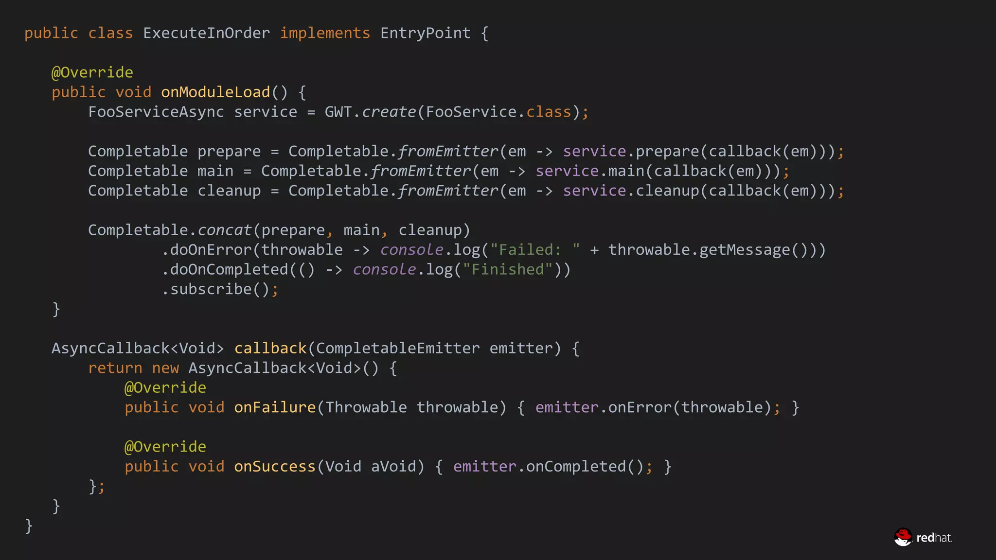 Migrate Large GWT Applications
public class ExecuteInOrder implements EntryPoint {
@Override
public void onModuleLoad() {
FooServiceAsync service = GWT.create(FooService.class);
Completable prepare = Completable.fromEmitter(em -> service.prepare(callback(em)));
Completable main = Completable.fromEmitter(em -> service.main(callback(em)));
Completable cleanup = Completable.fromEmitter(em -> service.cleanup(callback(em)));
Completable.concat(prepare, main, cleanup)
.doOnError(throwable -> console.log("Failed: " + throwable.getMessage()))
.doOnCompleted(() -> console.log("Finished"))
.subscribe();
}
AsyncCallback<Void> callback(CompletableEmitter emitter) {
return new AsyncCallback<Void>() {
@Override
public void onFailure(Throwable throwable) { emitter.onError(throwable); }
@Override
public void onSuccess(Void aVoid) { emitter.onCompleted(); }
};
}
}
 
