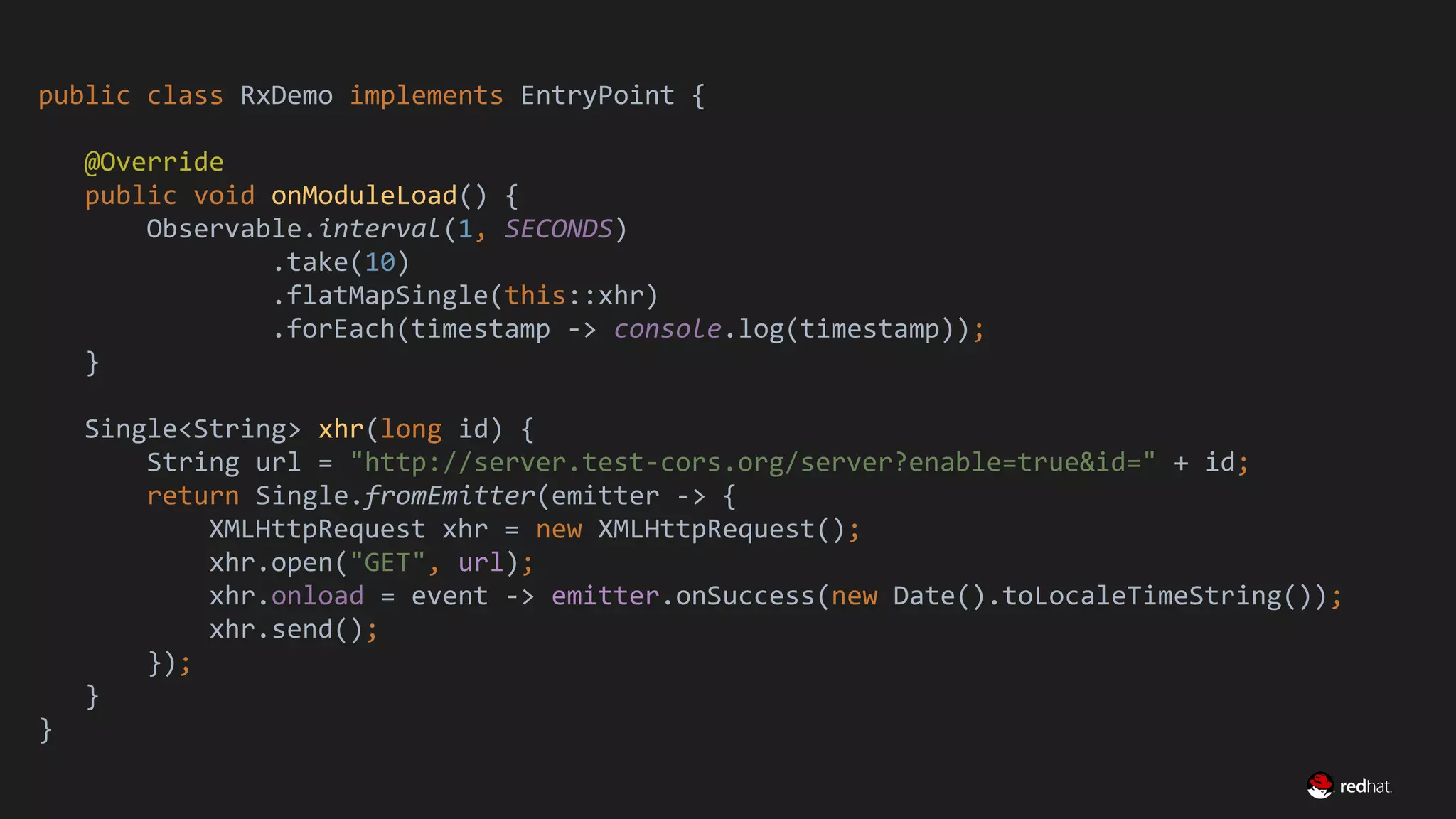 Migrate Large GWT Applications
public class RxDemo implements EntryPoint {
@Override
public void onModuleLoad() {
Observable.interval(1, SECONDS)
.take(10)
.flatMapSingle(this::xhr)
.forEach(timestamp -> console.log(timestamp));
}
Single<String> xhr(long id) {
String url = "http://server.test-cors.org/server?enable=true&id=" + id;
return Single.fromEmitter(emitter -> {
XMLHttpRequest xhr = new XMLHttpRequest();
xhr.open("GET", url);
xhr.onload = event -> emitter.onSuccess(new Date().toLocaleTimeString());
xhr.send();
});
}
}
 
