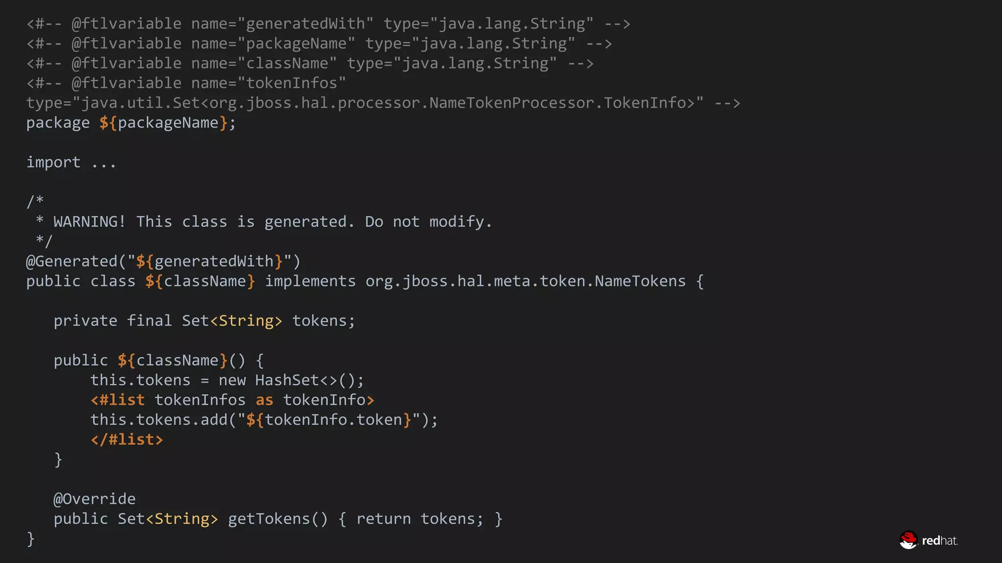 Migrate Large GWT Applications
<#-- @ftlvariable name="generatedWith" type="java.lang.String" -->
<#-- @ftlvariable name="packageName" type="java.lang.String" -->
<#-- @ftlvariable name="className" type="java.lang.String" -->
<#-- @ftlvariable name="tokenInfos"
type="java.util.Set<org.jboss.hal.processor.NameTokenProcessor.TokenInfo>" -->
package ${packageName};
import ...
/*
* WARNING! This class is generated. Do not modify.
*/
@Generated("${generatedWith}")
public class ${className} implements org.jboss.hal.meta.token.NameTokens {
private final Set<String> tokens;
public ${className}() {
this.tokens = new HashSet<>();
<#list tokenInfos as tokenInfo>
this.tokens.add("${tokenInfo.token}");
</#list>
}
@Override
public Set<String> getTokens() { return tokens; }
}
 