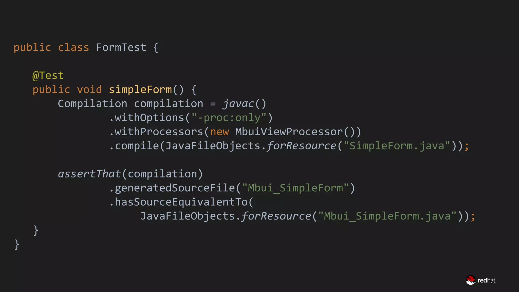 Migrate Large GWT Applications
public class FormTest {
@Test
public void simpleForm() {
Compilation compilation = javac()
.withOptions("-proc:only")
.withProcessors(new MbuiViewProcessor())
.compile(JavaFileObjects.forResource("SimpleForm.java"));
assertThat(compilation)
.generatedSourceFile("Mbui_SimpleForm")
.hasSourceEquivalentTo(
JavaFileObjects.forResource("Mbui_SimpleForm.java"));
}
}
 
