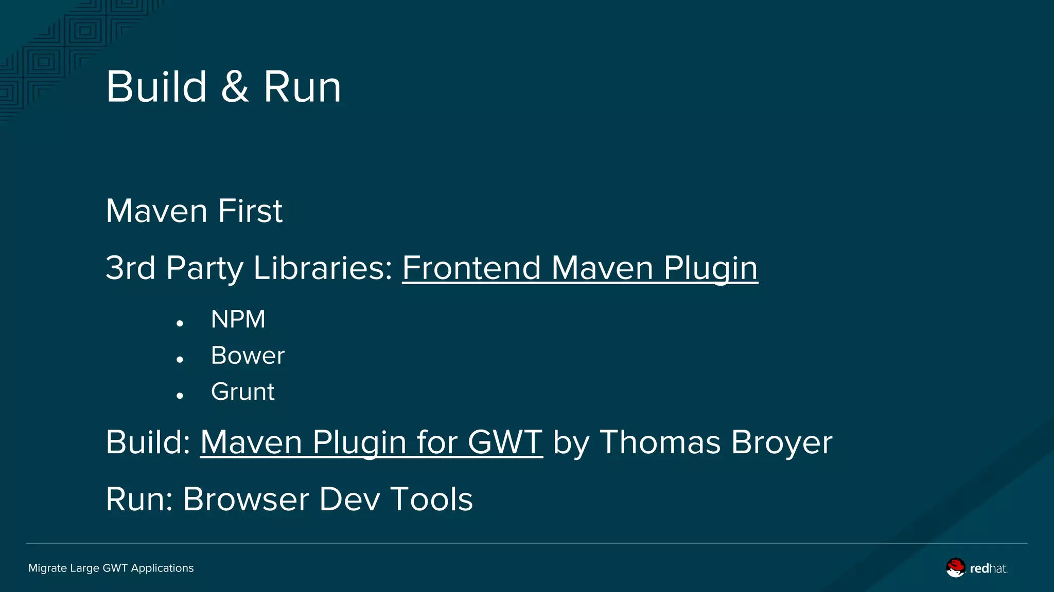 Migrate Large GWT Applications
Build & Run
Maven First
3rd Party Libraries: Frontend Maven Plugin
● NPM
● Bower
● Grunt
Build: Maven Plugin for GWT by Thomas Broyer
Run: Browser Dev Tools
 