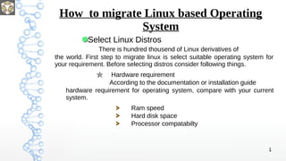 1
How to migrate Linux based Operating
System
Select Linux Distros
There is hundred thousend of Linux derivatives of
the world. First step to migrate linux is select suitable operating system for
your requirement. Before selecting distros consider following things.
Hardware requirement
According to the documentation or installation guide
hardware requirement for operating system, compare with your current
system.
Ram speed
Hard disk space
Processor compatabilty
 