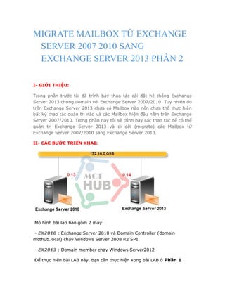 MIGRATE MAILBOX TỪ EXCHANGE
SERVER 2007 2010 SANG
EXCHANGE SERVER 2013 PHẦN 2
I- GIỚI THIỆU:
Trong phần trước tôi đã trình bày thao tác cài đặt hệ thống Exchange
Server 2013 chung domain với Exchange Server 2007/2010. Tuy nhiên do
trên Exchange Server 2013 chưa có Mailbox nào nên chưa thể thực hiện
bất kỳ thao tác quản trị nào và các Mailbox hiện đều nằm trên Exchange
Server 2007/2010. Trong phần này tôi sẽ trình bày các thao tác để có thể
quản trị Exchange Server 2013 và di dời (migrate) các Mailbox từ
Exchange Server 2007/2010 sang Exchange Server 2013.
II- CÁC BƯỚC TRIỂN KHAI:
Mô hình bài lab bao gồm 2 máy:
- EX2010 : Exchange Server 2010 và Domain Controller (domain
mcthub.local) chạy Windows Server 2008 R2 SP1
- EX2013 : Domain member chạy Windows Server2012
Để thực hiện bài LAB này, bạn cần thực hiện xong bài LAB ở Phần 1
 
