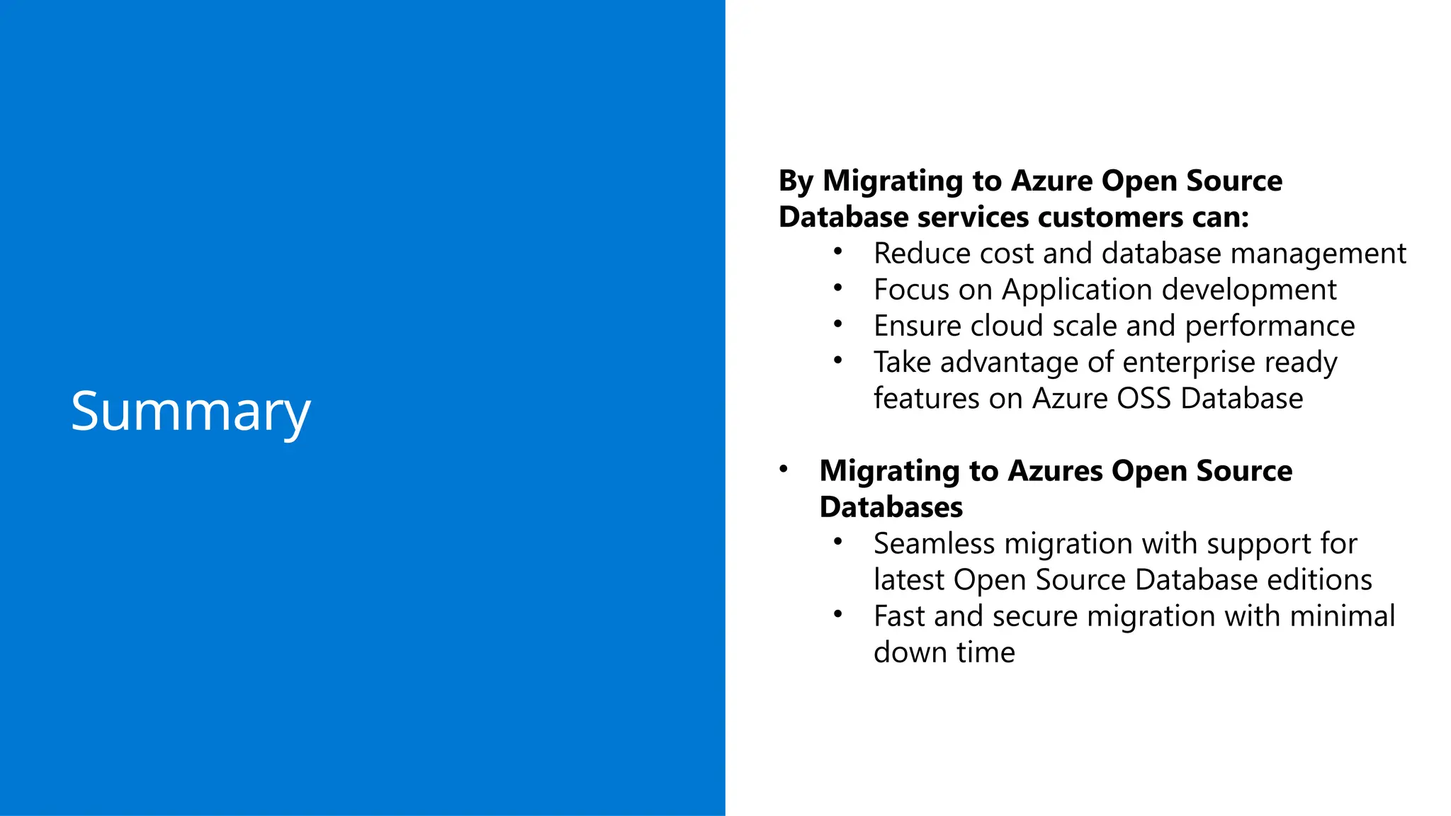 Summary
By Migrating to Azure Open Source
Database services customers can:
• Reduce cost and database management
• Focus on Application development
• Ensure cloud scale and performance
• Take advantage of enterprise ready
features on Azure OSS Database
• Migrating to Azures Open Source
Databases
• Seamless migration with support for
latest Open Source Database editions
• Fast and secure migration with minimal
down time
 