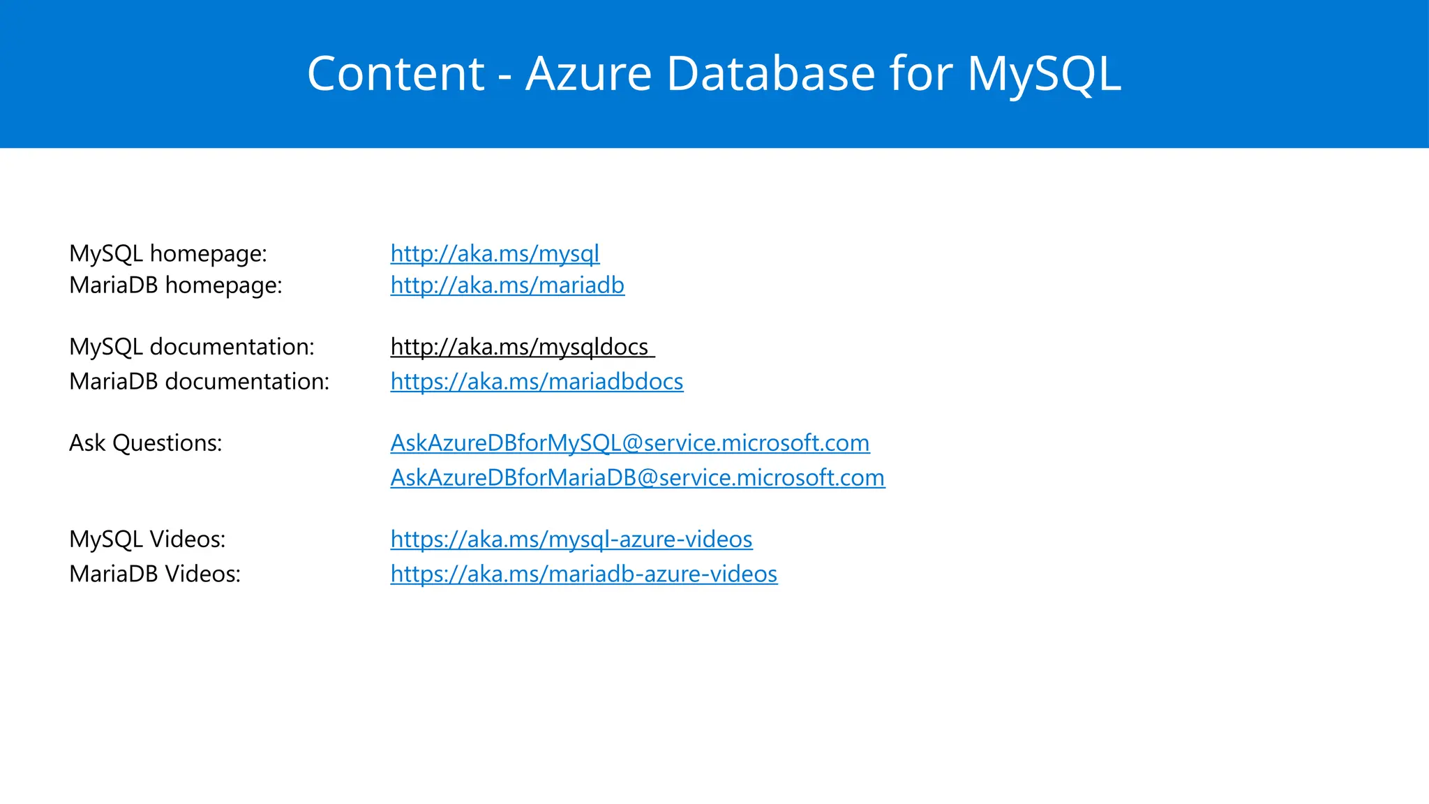MySQL homepage: http://aka.ms/mysql
MariaDB homepage: http://aka.ms/mariadb
MySQL documentation: http://aka.ms/mysqldocs
MariaDB documentation: https://aka.ms/mariadbdocs
Ask Questions: AskAzureDBforMySQL@service.microsoft.com
AskAzureDBforMariaDB@service.microsoft.com
MySQL Videos: https://aka.ms/mysql-azure-videos
MariaDB Videos: https://aka.ms/mariadb-azure-videos
Content - Azure Database for MySQL
 