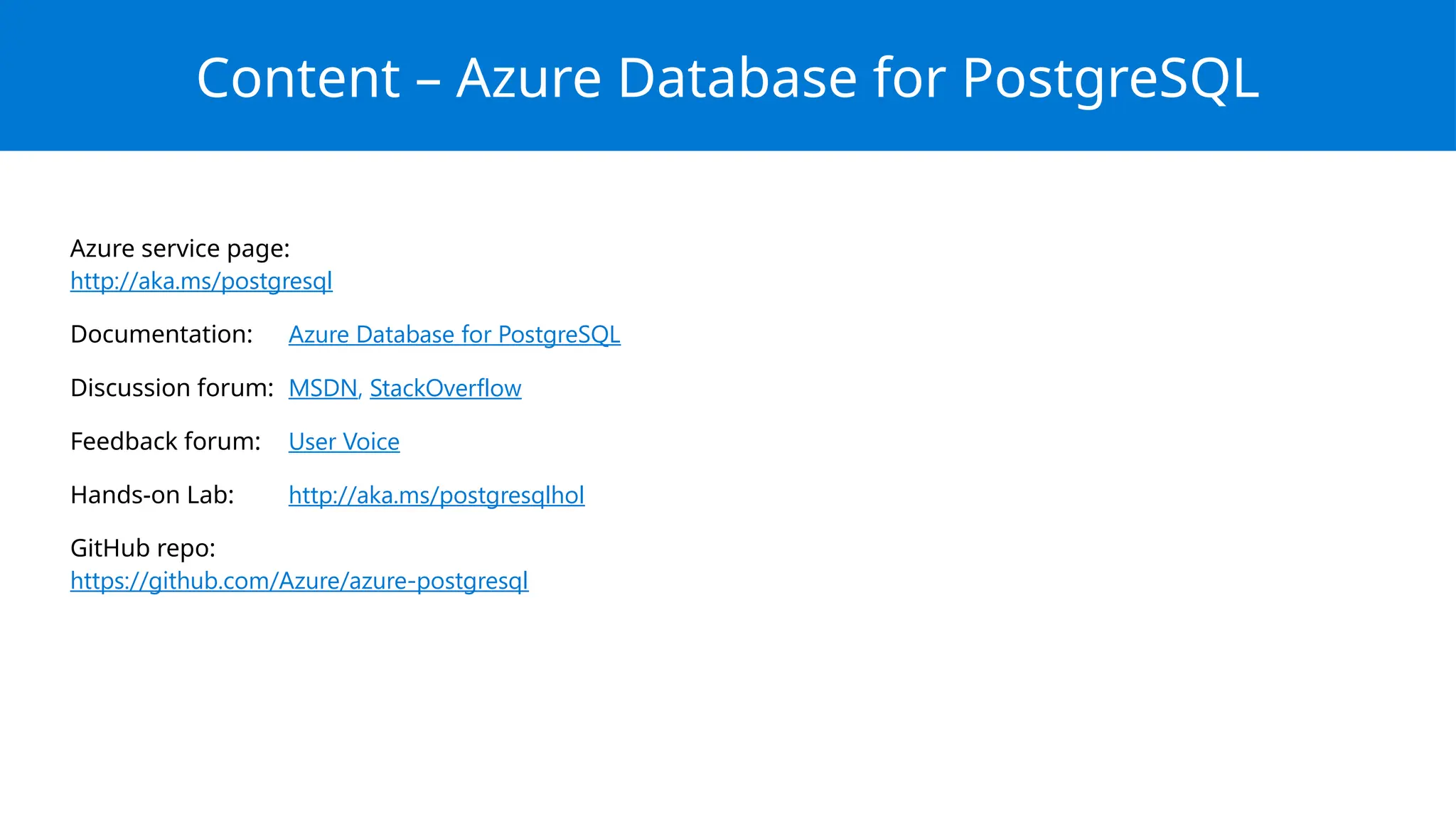 Azure service page:
http://aka.ms/postgresql
Documentation: Azure Database for PostgreSQL
Discussion forum: MSDN, StackOverflow
Feedback forum: User Voice
Hands-on Lab: http://aka.ms/postgresqlhol
GitHub repo:
https://github.com/Azure/azure-postgresql
Content – Azure Database for PostgreSQL
 
