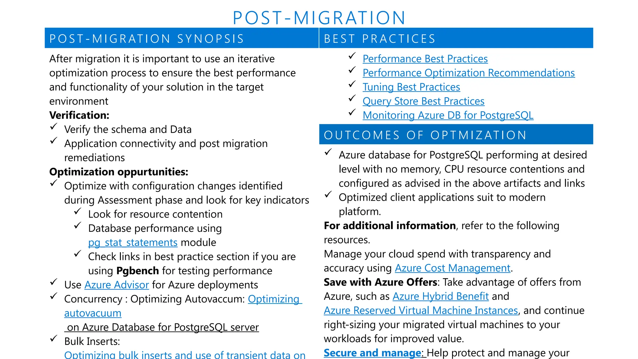 P O S T - M I G R AT I O N S Y N O P S I S B E S T P R AC T I C E S
After migration it is important to use an iterative
optimization process to ensure the best performance
and functionality of your solution in the target
environment
Verification:
 Verify the schema and Data
 Application connectivity and post migration
remediations
Optimization oppurtunities:
 Optimize with configuration changes identified
during Assessment phase and look for key indicators
 Look for resource contention
 Database performance using
pg_stat_statements module
 Check links in best practice section if you are
using Pgbench for testing performance
 Use Azure Advisor for Azure deployments
 Concurrency : Optimizing Autovaccum: Optimizing
autovacuum
on Azure Database for PostgreSQL server
 Bulk Inserts:
Optimizing bulk inserts and use of transient data on
 Performance Best Practices
 Performance Optimization Recommendations
 Tuning Best Practices
 Query Store Best Practices
 Monitoring Azure DB for PostgreSQL
O U TC O M E S O F O P T M I Z AT I O N
 Azure database for PostgreSQL performing at desired
level with no memory, CPU resource contentions and
configured as advised in the above artifacts and links
 Optimized client applications suit to modern
platform.
For additional information, refer to the following
resources.
Manage your cloud spend with transparency and
accuracy using Azure Cost Management.
Save with Azure Offers: Take advantage of offers from
Azure, such as Azure Hybrid Benefit and
Azure Reserved Virtual Machine Instances, and continue
right-sizing your migrated virtual machines to your
workloads for improved value.
Secure and manage: Help protect and manage your
POST-MIGRATION
 