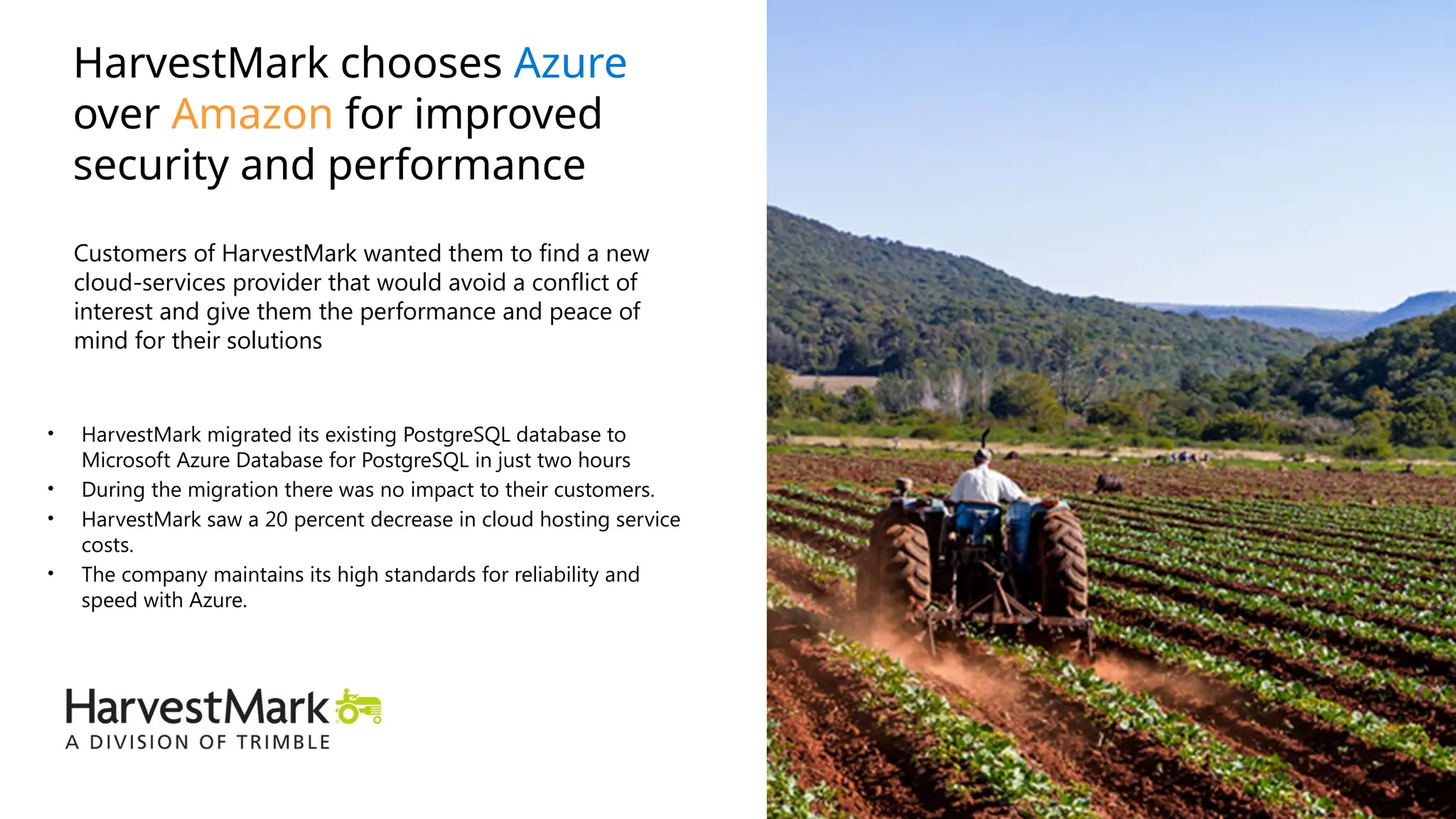 • HarvestMark migrated its existing PostgreSQL database to
Microsoft Azure Database for PostgreSQL​in just two hours
• During the migration there was no impact to their customers.
• HarvestMark saw a 20 percent decrease in cloud hosting service
costs.
• The company maintains its high standards for reliability and
speed with Azure.
HarvestMark chooses Azure
over Amazon for improved
security and performance
Customers of HarvestMark wanted them to find a new
cloud-services provider that would avoid a conflict of
interest and give them the performance and peace of
mind for their solutions
 