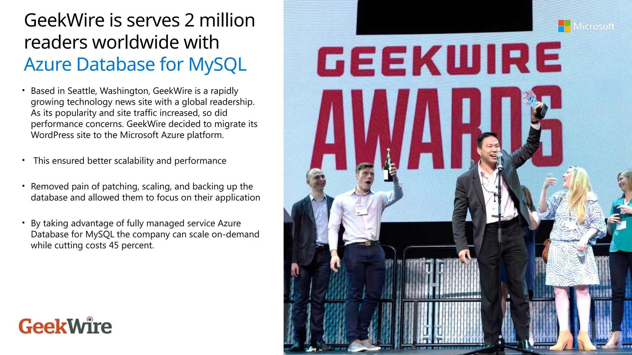 GeekWire is serves 2 million
readers worldwide with
Azure Database for MySQL
• Based in Seattle, Washington, GeekWire is a rapidly
growing technology news site with a global readership.
As its popularity and site traffic increased, so did
performance concerns. GeekWire decided to migrate its
WordPress site to the Microsoft Azure platform.
• This ensured better scalability and performance
• Removed pain of patching, scaling, and backing up the
database and allowed them to focus on their application
• By taking advantage of fully managed service Azure
Database for MySQL the company can scale on-demand
while cutting costs 45 percent.
 