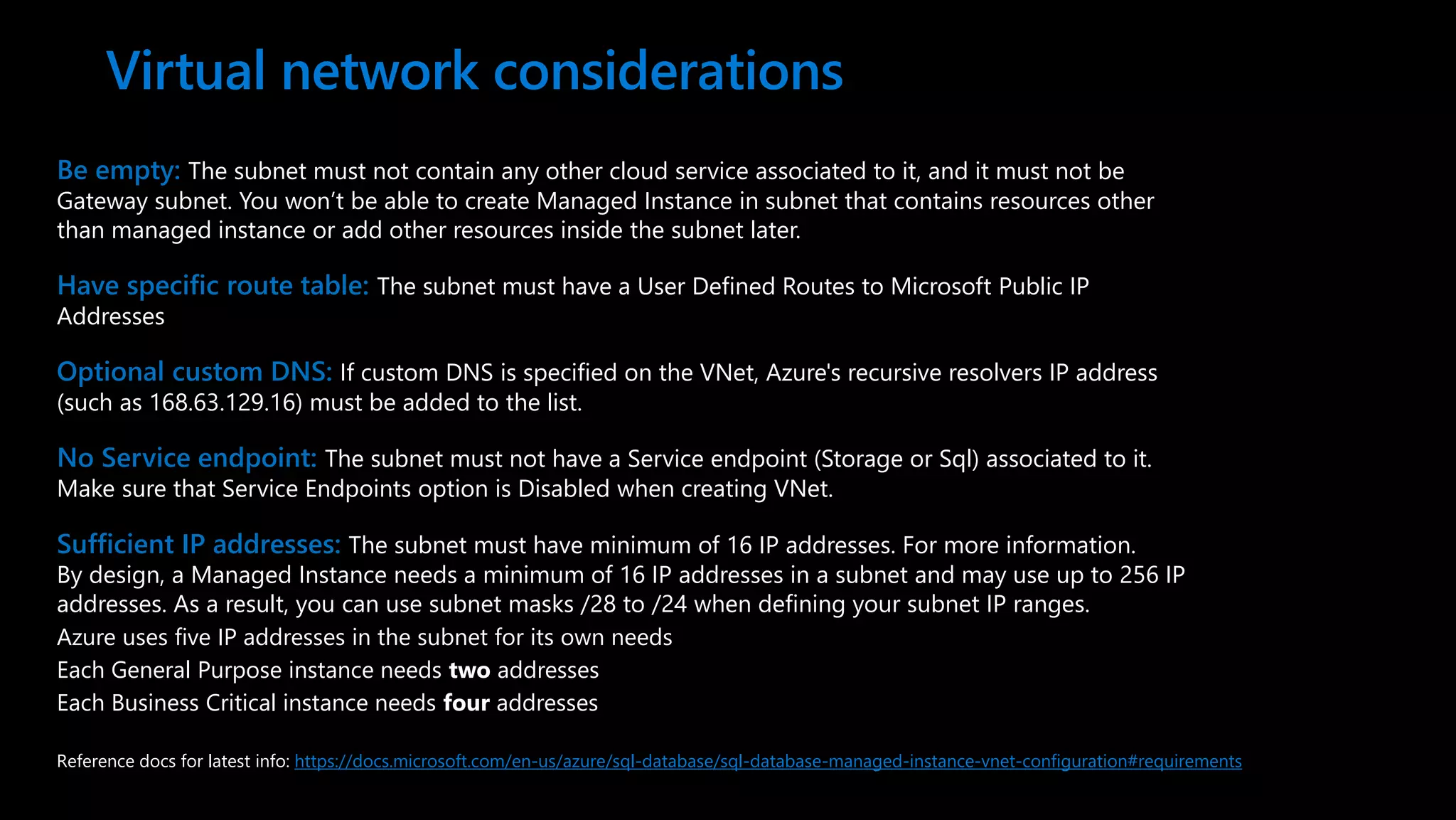 Be empty: The subnet must not contain any other cloud service associated to it, and it must not be Gateway subnet. You won’t be able to create Managed Instance in subnet that contains resources other than managed instance or add other resources inside the subnet later. Have specific route table: The subnet must have a User Defined Routes to Microsoft Public IP Addresses Optional custom DNS: If custom DNS is specified on the VNet, Azure's recursive resolvers IP address (such as 168.63.129.16) must be added to the list. No Service endpoint: The subnet must not have a Service endpoint (Storage or Sql) associated to it. Make sure that Service Endpoints option is Disabled when creating VNet. Sufficient IP addresses: The subnet must have minimum of 16 IP addresses. For more information. By design, a Managed Instance needs a minimum of 16 IP addresses in a subnet and may use up to 256 IP addresses. As a result, you can use subnet masks /28 to /24 when defining your subnet IP ranges. Azure uses five IP addresses in the subnet for its own needs Each General Purpose instance needs two addresses Each Business Critical instance needs four addresses Virtual network considerations Reference docs for latest info: https://docs.microsoft.com/en-us/azure/sql-database/sql-database-managed-instance-vnet-configuration#requirements 