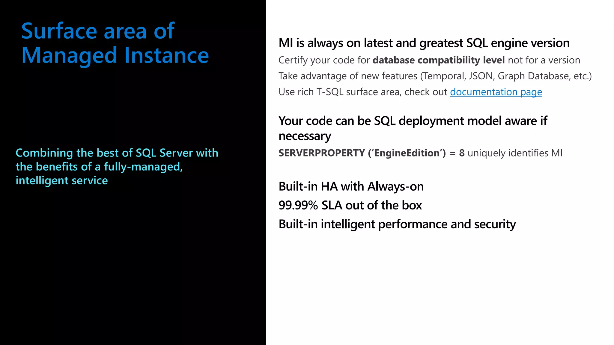 Surface area of Managed Instance MI is always on latest and greatest SQL engine version documentation page Your code can be SQL deployment model aware if necessary Built-in HA with Always-on 99.99% SLA out of the box Built-in intelligent performance and security Combining the best of SQL Server with the benefits of a fully-managed, intelligent service 