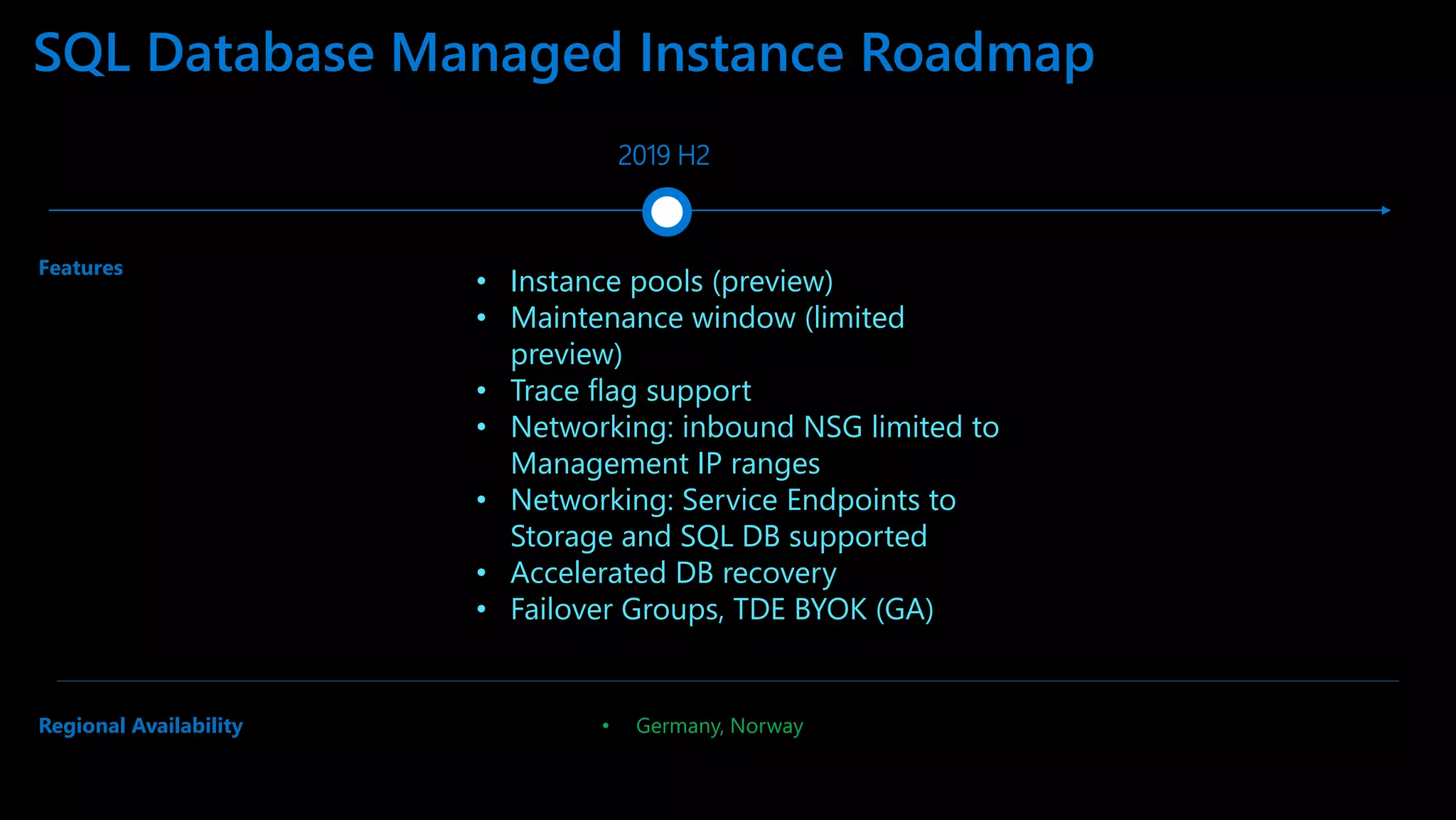 SQL Database Managed Instance Roadmap 2019 H2 • Germany, Norway Features Regional Availability • Instance pools (preview) • Maintenance window (limited preview) • Trace flag support • Networking: inbound NSG limited to Management IP ranges • Networking: Service Endpoints to Storage and SQL DB supported • Accelerated DB recovery • Failover Groups, TDE BYOK (GA) 