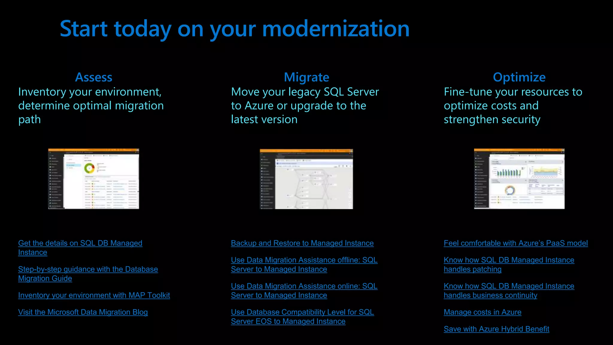 Start today on your modernization Get the details on SQL DB Managed Instance Step-by-step guidance with the Database Migration Guide Inventory your environment with MAP Toolkit Visit the Microsoft Data Migration Blog Assess Inventory your environment, determine optimal migration path Migrate Move your legacy SQL Server to Azure or upgrade to the latest version Optimize Fine-tune your resources to optimize costs and strengthen security Backup and Restore to Managed Instance Use Data Migration Assistance offline: SQL Server to Managed Instance Use Data Migration Assistance online: SQL Server to Managed Instance Use Database Compatibility Level for SQL Server EOS to Managed Instance Feel comfortable with Azure’s PaaS model Know how SQL DB Managed Instance handles patching Know how SQL DB Managed Instance handles business continuity Manage costs in Azure Save with Azure Hybrid Benefit 