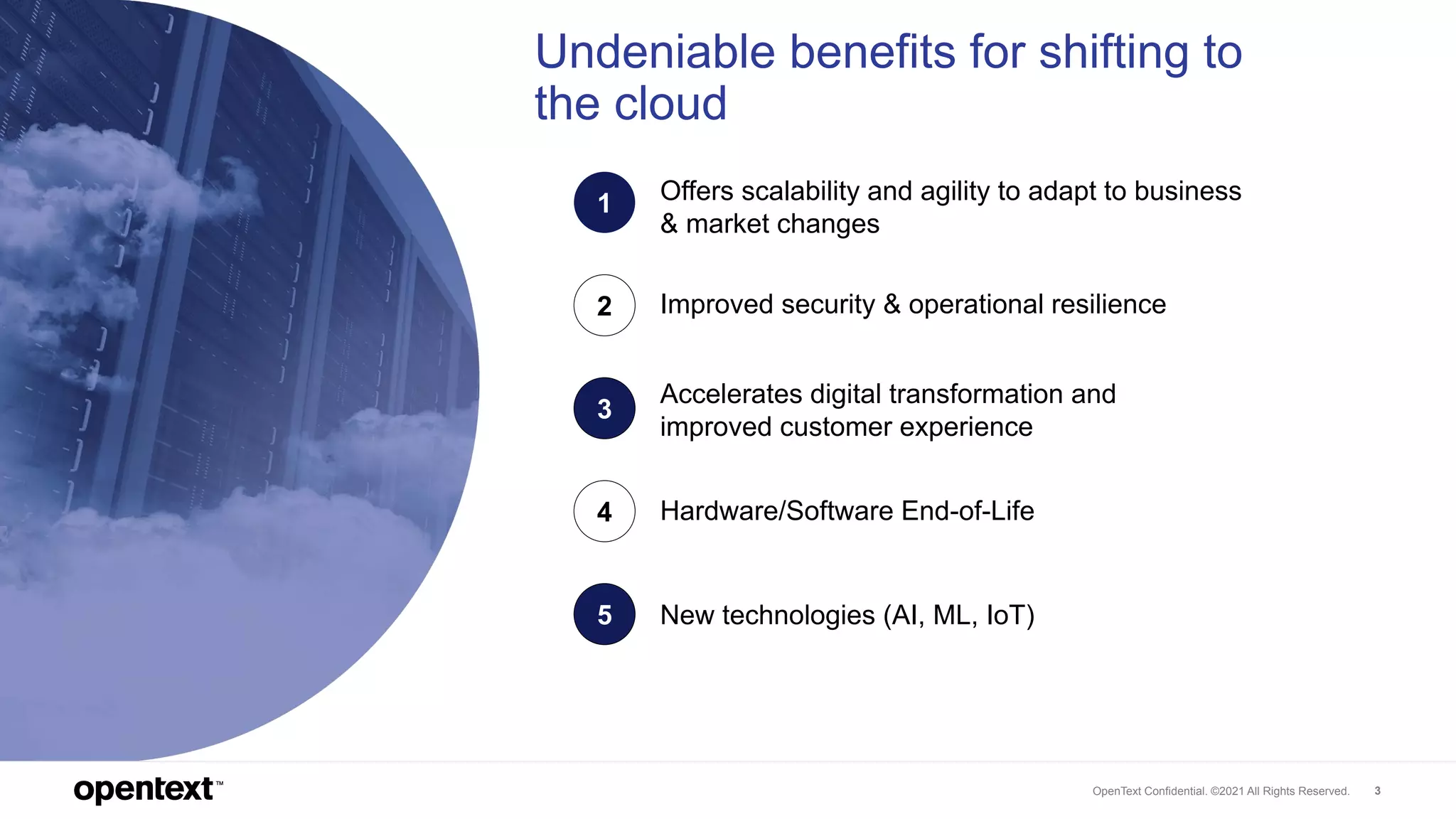 OpenText Confidential. ©2021 All Rights Reserved. 3
Undeniable benefits for shifting to
the cloud
1
Hardware/Software End-of-Life
2
Accelerates digital transformation and
improved customer experience
3
Improved security & operational resilience
4
New technologies (AI, ML, IoT)
5
Offers scalability and agility to adapt to business
& market changes
 