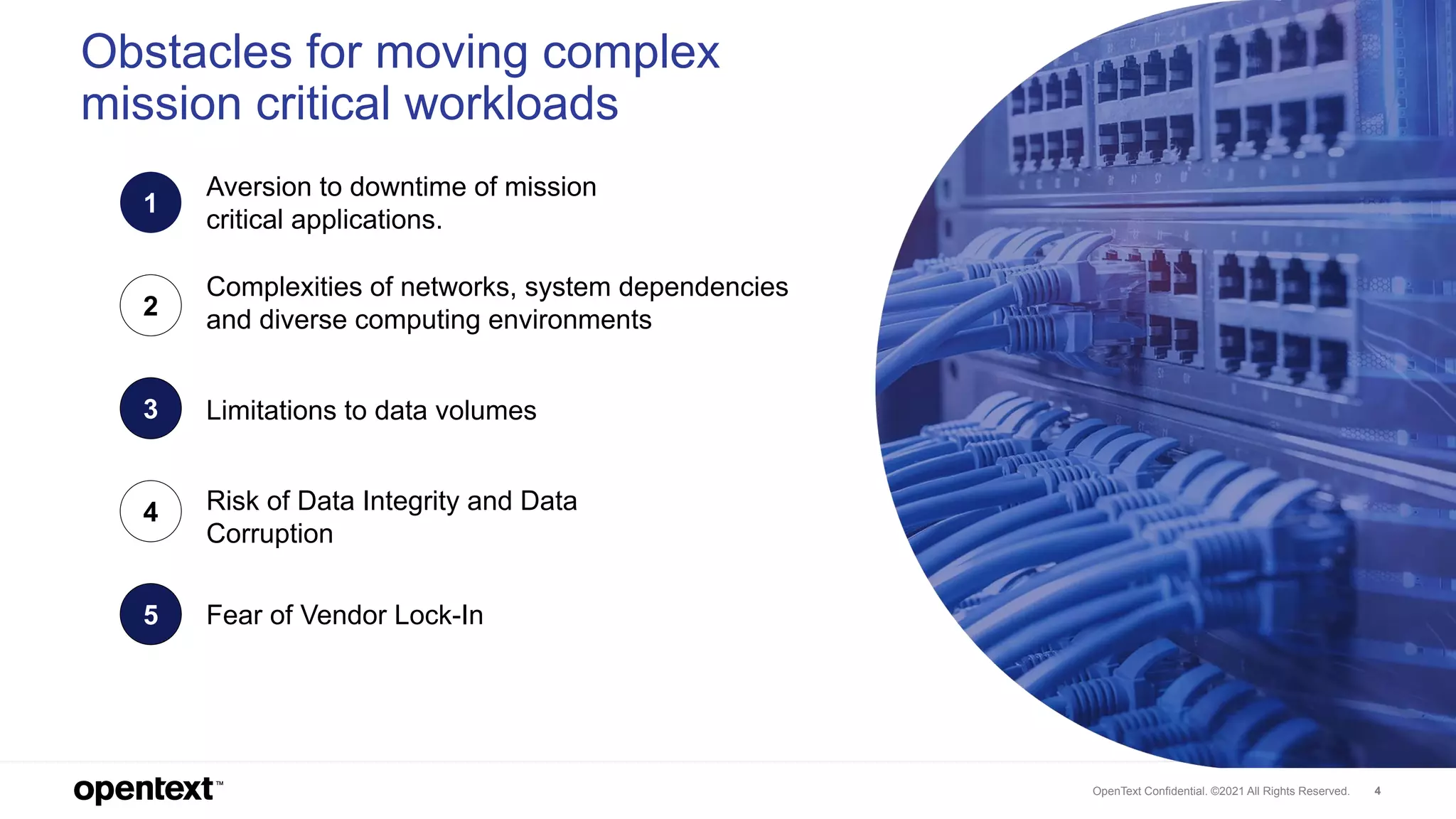 OpenText Confidential. ©2021 All Rights Reserved. 4
Obstacles for moving complex
mission critical workloads
1
Risk of Data Integrity and Data
Corruption
2
Limitations to data volumes
3
Complexities of networks, system dependencies
and diverse computing environments
4
Fear of Vendor Lock-In
5
Aversion to downtime of mission
critical applications.
 