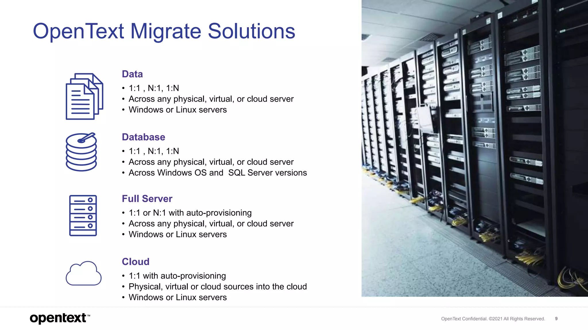 OpenText Confidential. ©2021 All Rights Reserved. 9
Full Server
• 1:1 or N:1 with auto-provisioning
• Across any physical, virtual, or cloud server
• Windows or Linux servers
Data
• 1:1 , N:1, 1:N
• Across any physical, virtual, or cloud server
• Windows or Linux servers
Database
• 1:1 , N:1, 1:N
• Across any physical, virtual, or cloud server
• Across Windows OS and SQL Server versions
Cloud
• 1:1 with auto-provisioning
• Physical, virtual or cloud sources into the cloud
• Windows or Linux servers
OpenText Migrate Solutions
 
