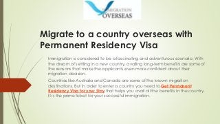 Migrate to a country overseas with
Permanent Residency Visa
Immigration is considered to be a fascinating and adventurous scenario. With
the dream of settling in a new country, availing long-term benefits are some of
the reasons that make the applicants even more confident about their
migration decision.
Countries like Australia and Canada are some of the known migration
destinations. But in order to enter a country you need to Get Permanent
Residency Visa for your Stay that helps you avail all the benefits in the country.
It is the prime ticket for your successful immigration.
 