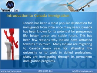 Introduction to Canada Immigration
Canada has been a most popular destination for
immigrants from India since many years. Canada
has been known for its potential for prosperous
life, better career and stable future. This has
been few reasons why Indians have attracted
towards it so much. Many Indians are migrating
to Canada every year for attending the
university or to work in skilled professions.
Many are immigrating through its permanent
immigration programs.
www.morevisas.com 1800-2000-144 info@morevisas.com
 