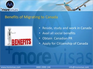 Benefits of Migrating to Canada
• Reside, study and work in Canada
• Avail all social benefits
• Obtain Canadian PR
• Apply for Citizenship of Canada
www.morevisas.com 1800-2000-144 info@morevisas.com
 