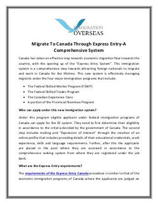 Migrate To Canada Through Express Entry-A
Comprehensive System
Canada has taken an effective step towards economic migration flow towards the
cou tr , with the ope i g up of the E press E tr “ ste . This i igratio
system is a comprehensive step towards attracting foreign nationals to migrate
and work in Canada for the lifetime. This new system is effectively managing
migrants under the four major immigration programs that include:
 The Federal Skilled Worker Program (FSWP)
 The Federal Skilled Trades Program
 The Canadian Experience Class
 A portion of the Provincial Nominee Program
Who can apply under this new immigration system?
Under this program eligible applicant under federal immigration programs of
Canada can apply for the EE system. They need to first determine their eligibility
in accordance to the criteria decided by the government of Canada. The second
step i cludes aki g a d E pressio of I terest through the creation of an
online profile that includes providing details of their educational credentials, work
experience, skills and language requirements. Further, after this the applicants
are placed in the pool where they are accessed in accordance to the
comprehensive ranking system from where they are registered under the job
bank.
What are the Express Entry requirements?
The requirements of the Express Entry Canada procedure is similar to that of the
economic immigration programs of Canada where the applicants are judged on
 