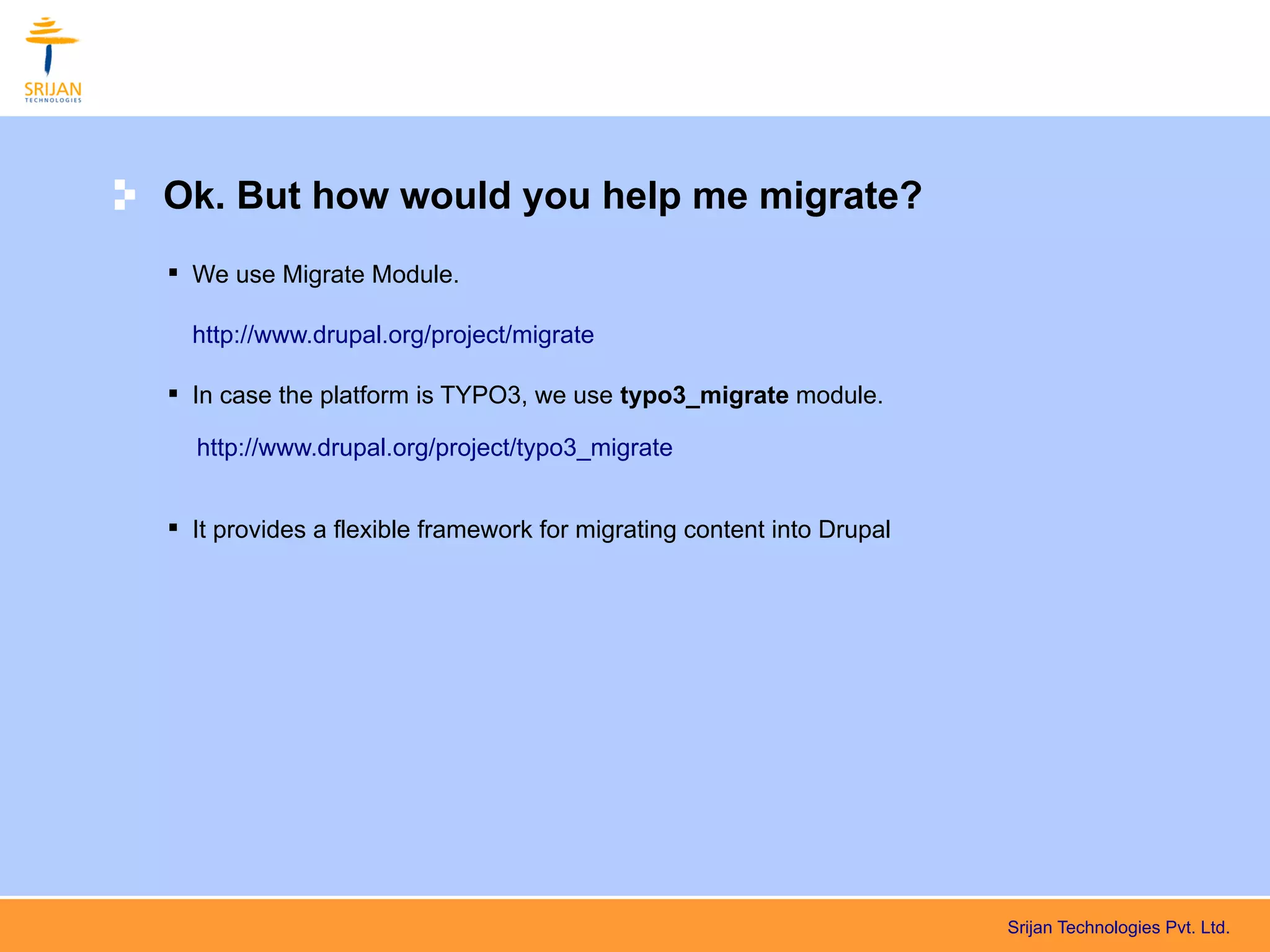 Ok. But how would you help me migrate?
 We use Migrate Module.

  http://www.drupal.org/project/migrate

 In case the platform is TYPO3, we use typo3_migrate module.

  http://www.drupal.org/project/typo3_migrate


 It provides a flexible framework for migrating content into Drupal




                                                                       Srijan Technologies Pvt. Ltd.
 