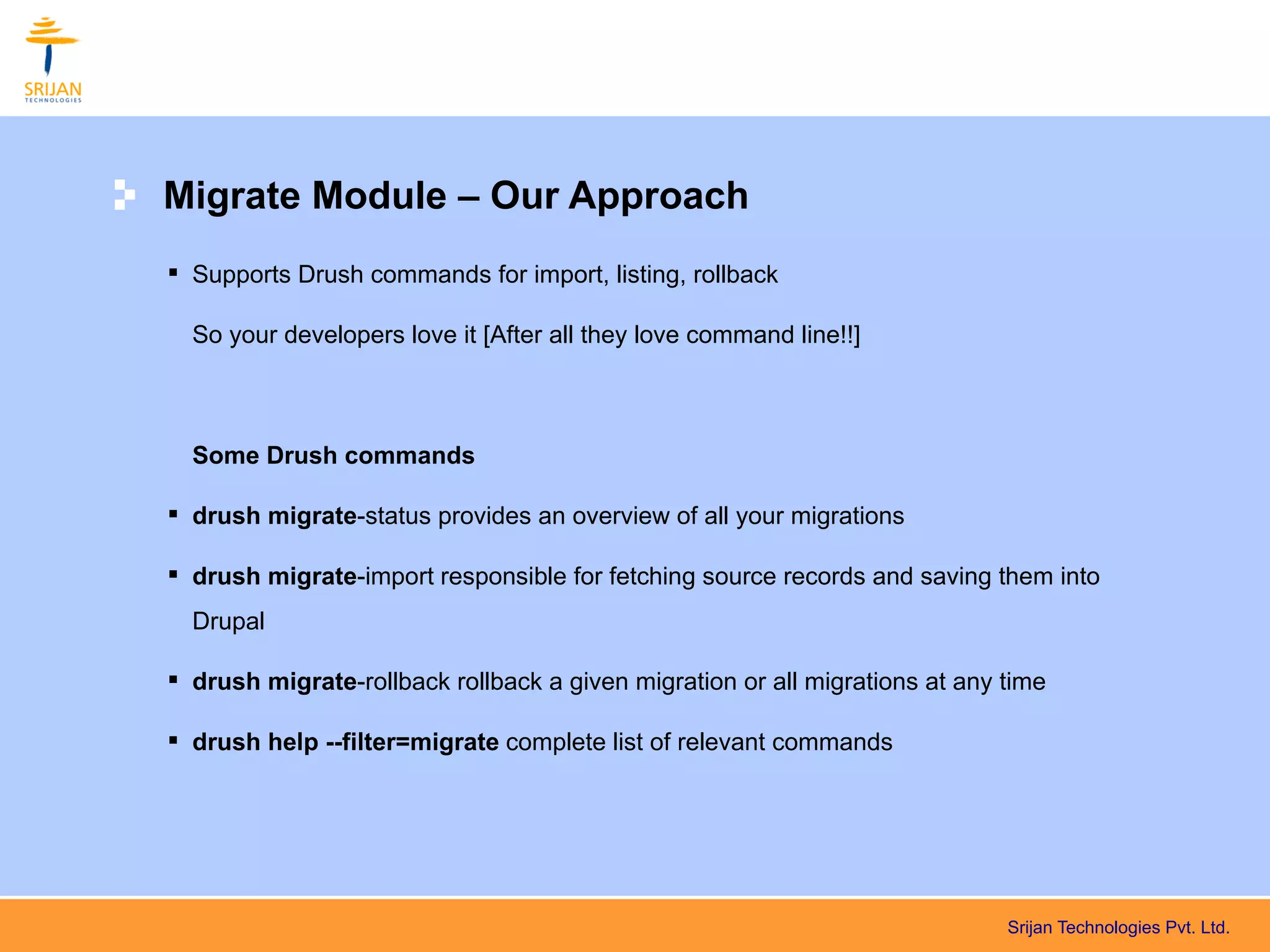 Migrate Module – Our Approach
 Supports Drush commands for import, listing, rollback

  So your developers love it [After all they love command line!!]



  Some Drush commands

 drush migrate-status provides an overview of all your migrations

 drush migrate-import responsible for fetching source records and saving them into
  Drupal

 drush migrate-rollback rollback a given migration or all migrations at any time

 drush help --filter=migrate complete list of relevant commands




                                                                             Srijan Technologies Pvt. Ltd.
 