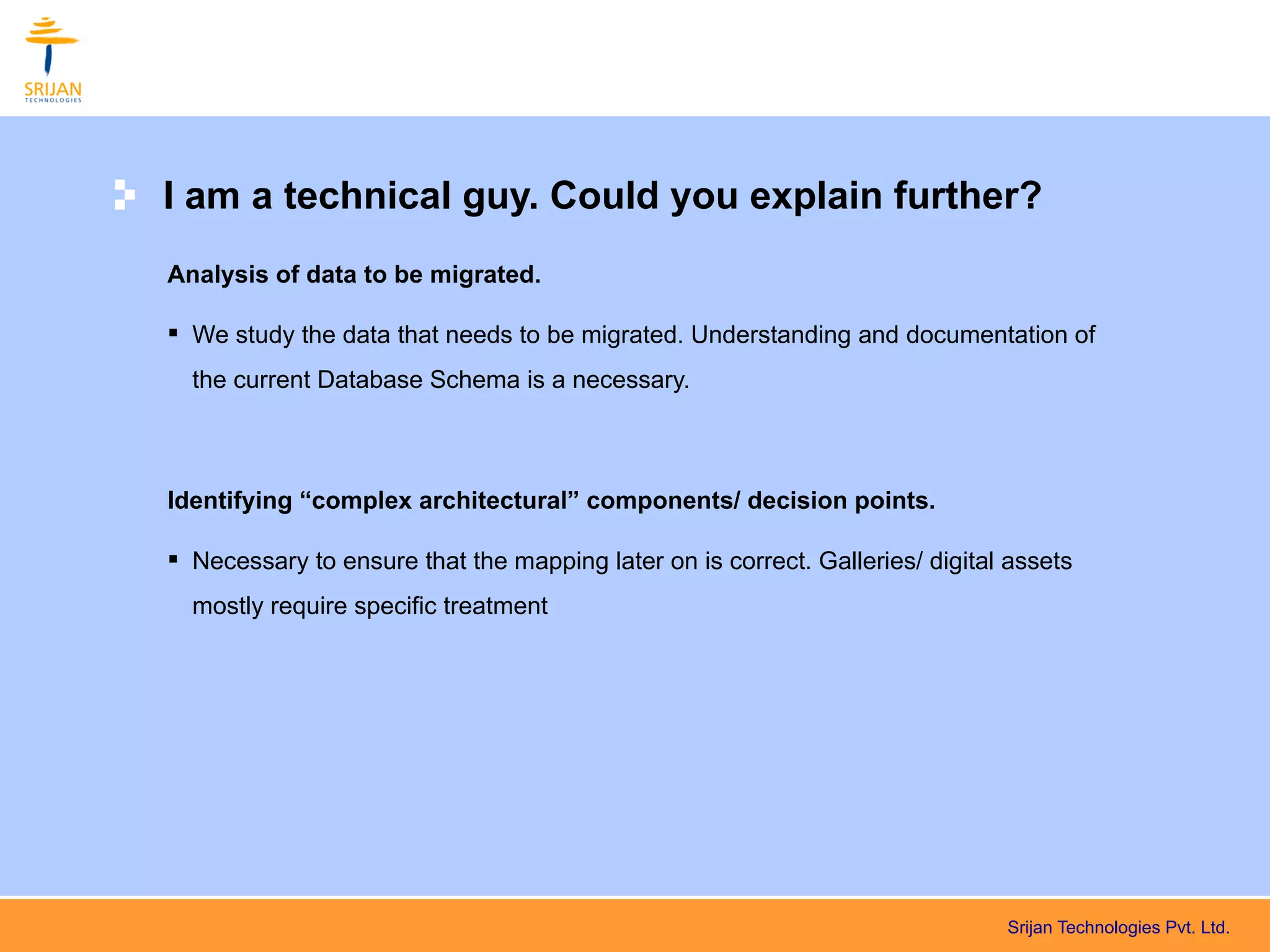 I am a technical guy. Could you explain further?
Analysis of data to be migrated.

 We study the data that needs to be migrated. Understanding and documentation of
  the current Database Schema is a necessary.



Identifying “complex architectural” components/ decision points.

 Necessary to ensure that the mapping later on is correct. Galleries/ digital assets
  mostly require specific treatment




                                                                              Srijan Technologies Pvt. Ltd.
 