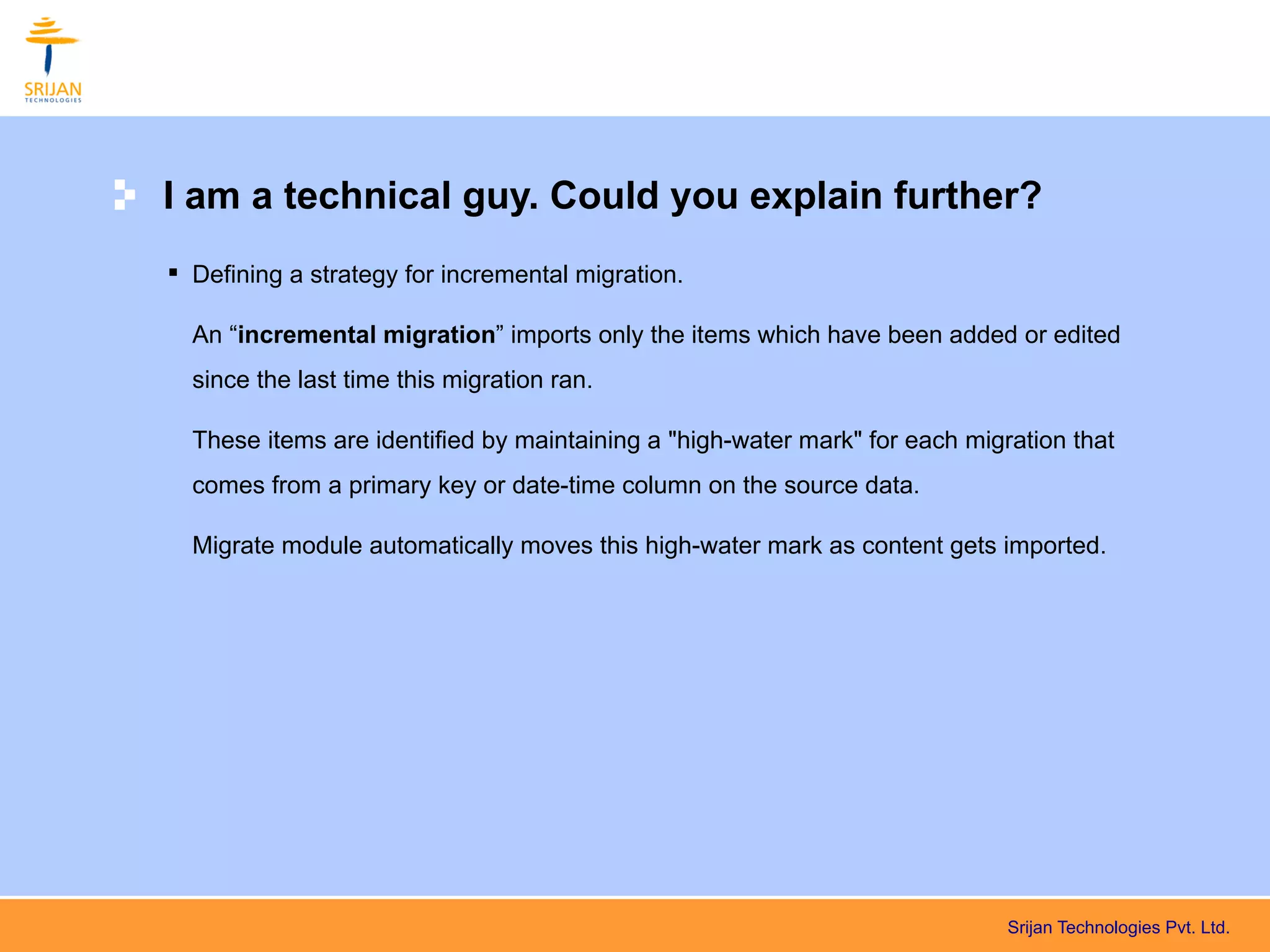 I am a technical guy. Could you explain further?
 Defining a strategy for incremental migration.

  An “incremental migration” imports only the items which have been added or edited
  since the last time this migration ran.

  These items are identified by maintaining a "high-water mark" for each migration that
  comes from a primary key or date-time column on the source data.

  Migrate module automatically moves this high-water mark as content gets imported.




                                                                             Srijan Technologies Pvt. Ltd.
 