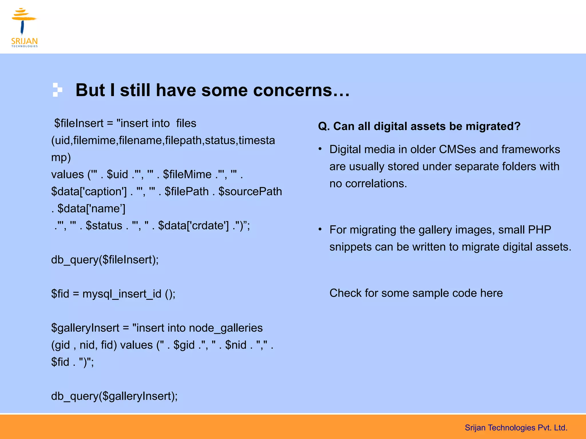 But I still have some concerns…
 $fileInsert = "insert into files                        Q. Can all digital assets be migrated?
(uid,filemime,filename,filepath,status,timesta
                                                         • Digital media in older CMSes and frameworks
mp)
                                                           are usually stored under separate folders with
values ('" . $uid ."', '" . $fileMime ."', '" .
                                                           no correlations.
$data['caption'] . "', '" . $filePath . $sourcePath
. $data['name’]
 ."', '" . $status . "', " . $data['crdate'] .")”;       • For migrating the gallery images, small PHP
                                                           snippets can be written to migrate digital assets.
db_query($fileInsert);


$fid = mysql_insert_id ();                                 Check for some sample code here


$galleryInsert = "insert into node_galleries
(gid , nid, fid) values (" . $gid .", " . $nid . "," .
$fid . ")";

db_query($galleryInsert);

                                                                                       Srijan Technologies Pvt. Ltd.
 