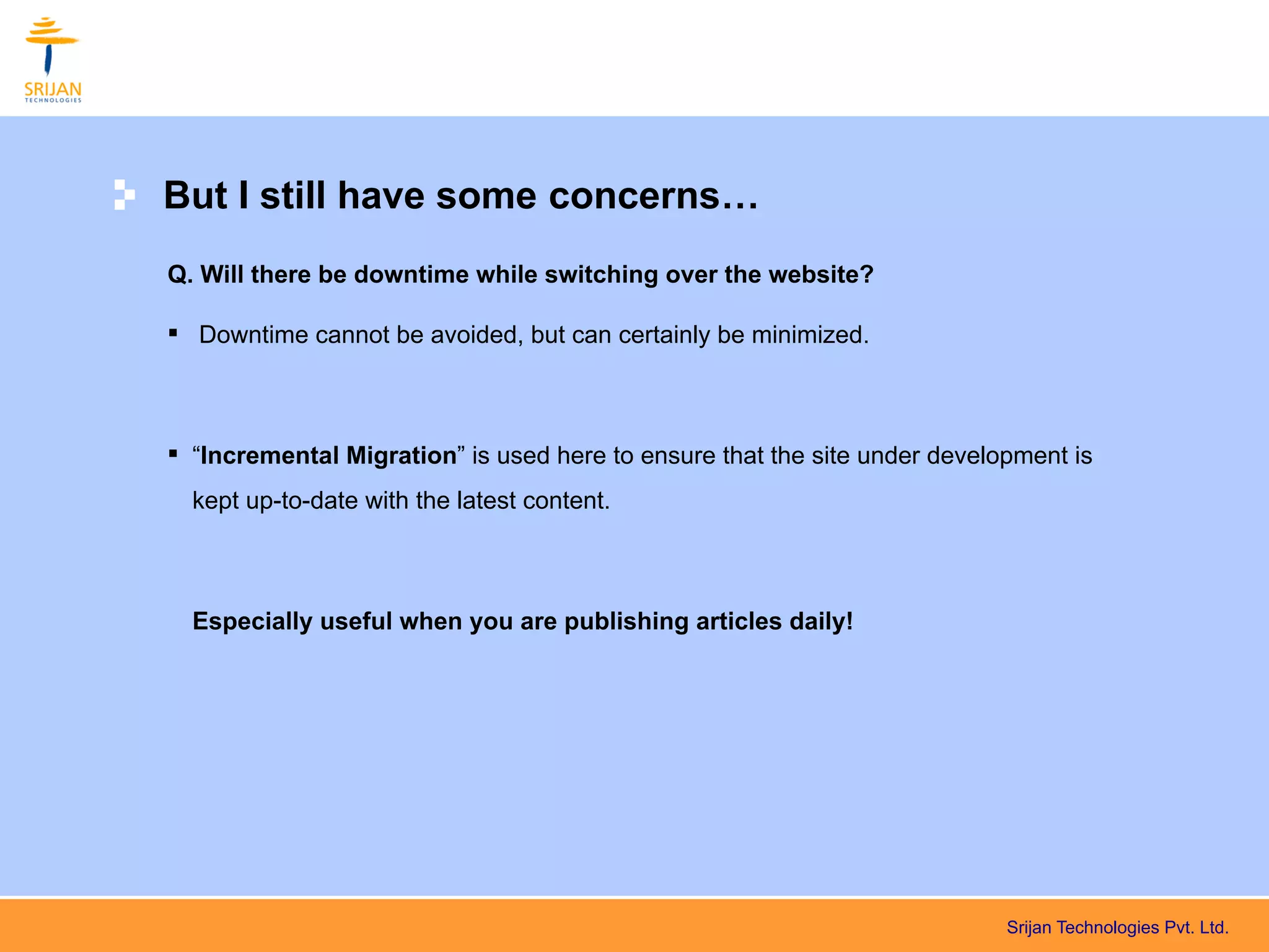 But I still have some concerns…
Q. Will there be downtime while switching over the website?

 Downtime cannot be avoided, but can certainly be minimized.



 “Incremental Migration” is used here to ensure that the site under development is
  kept up-to-date with the latest content.



  Especially useful when you are publishing articles daily!




                                                                           Srijan Technologies Pvt. Ltd.
 